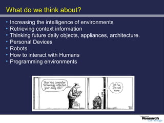 What do we think about?
•   Increasing the intelligence of environments
•   Retrieving context information
•   Thinking future daily objects, appliances, architecture.
•   Personal Devices
•   Robots
•   How to interact with Humans
•   Programming environments
 