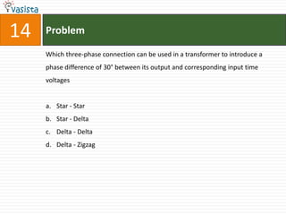 14   Problem

     Which three-phase connection can be used in a transformer to introduce a
     phase difference of 30° between its output and corresponding input time
     voltages


     a. Star - Star
     b. Star - Delta
     c. Delta - Delta
     d. Delta - Zigzag
 