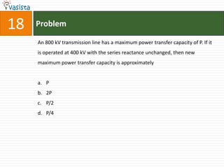 18   Problem

     An 800 kV transmission line has a maximum power transfer capacity of P. If it
     is operated at 400 kV with the series reactance unchanged, then new
     maximum power transfer capacity is approximately


     a. P
     b. 2P
     c. P/2
     d. P/4
 