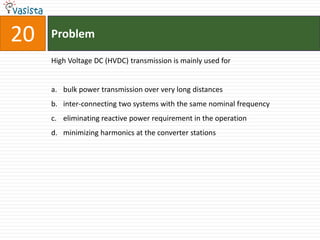 20   Problem

     High Voltage DC (HVDC) transmission is mainly used for


     a. bulk power transmission over very long distances
     b. inter-connecting two systems with the same nominal frequency
     c. eliminating reactive power requirement in the operation
     d. minimizing harmonics at the converter stations
 