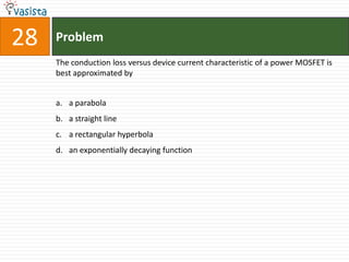 28   Problem
     The conduction loss versus device current characteristic of a power MOSFET is
     best approximated by


     a. a parabola
     b. a straight line
     c. a rectangular hyperbola
     d. an exponentially decaying function
 