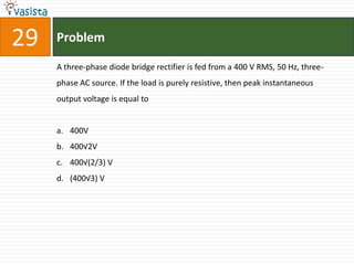 29   Problem

     A three-phase diode bridge rectifier is fed from a 400 V RMS, 50 Hz, three-
     phase AC source. If the load is purely resistive, then peak instantaneous
     output voltage is equal to


     a. 400V
     b. 400√2V
     c. 400√(2/3) V
     d. (400√3) V
 