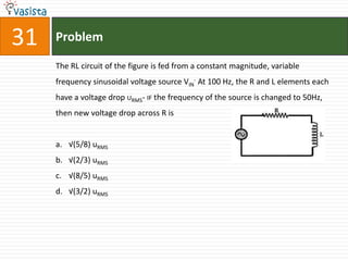 31   Problem

     The RL circuit of the figure is fed from a constant magnitude, variable
     frequency sinusoidal voltage source VIN- At 100 Hz, the R and L elements each
     have a voltage drop URMS- IF the frequency of the source is changed to 50Hz,
     then new voltage drop across R is


     a. √(5/8) uRMS
     b. √(2/3) uRMS
     c. √(8/5) uRMS
     d. √(3/2) uRMS
 