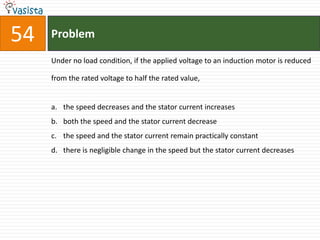 54   Problem

     Under no load condition, if the applied voltage to an induction motor is reduced

     from the rated voltage to half the rated value,


     a. the speed decreases and the stator current increases
     b. both the speed and the stator current decrease
     c. the speed and the stator current remain practically constant
     d. there is negligible change in the speed but the stator current decreases
 