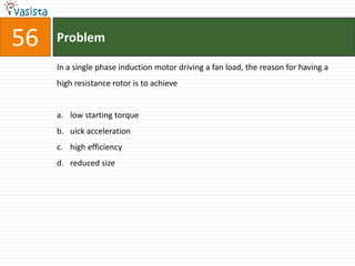 56   Problem

     In a single phase induction motor driving a fan load, the reason for having a
     high resistance rotor is to achieve


     a. low starting torque
     b. uick acceleration
     c. high efficiency
     d. reduced size
 