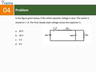 04   Problem

     In the figure given below, 4 the initial capacitor voltage is zero. The switch is
     closed at t = 0. The final steady-state voltage across the capacitor is


     a. 20 V
     b. 10 V
     c. 5 V
     d. 0 V
 