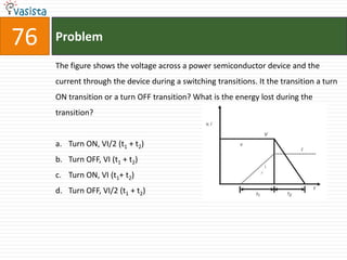 76   Problem

     The figure shows the voltage across a power semiconductor device and the
     current through the device during a switching transitions. It the transition a turn
     ON transition or a turn OFF transition? What is the energy lost during the
     transition?


     a. Turn ON, VI/2 (t1 + t2)
     b. Turn OFF, VI (t1 + t2)
     c. Turn ON, VI (t1+ t2)
     d. Turn OFF, VI/2 (t1 + t2)
 