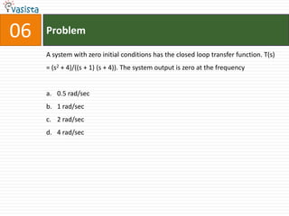 06   Problem

     A system with zero initial conditions has the closed loop transfer function. T(s)
     = (s2 + 4)/((s + 1) (s + 4)). The system output is zero at the frequency


     a. 0.5 rad/sec
     b. 1 rad/sec
     c. 2 rad/sec
     d. 4 rad/sec
 