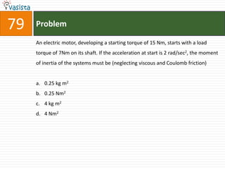 79   Problem

     An electric motor, developing a starting torque of 15 Nm, starts with a load
     torque of 7Nm on its shaft. If the acceleration at start is 2 rad/sec2, the moment
     of inertia of the systems must be (neglecting viscous and Coulomb friction)


     a. 0.25 kg m2
     b. 0.25 Nm2
     c. 4 kg m2
     d. 4 Nm2
 