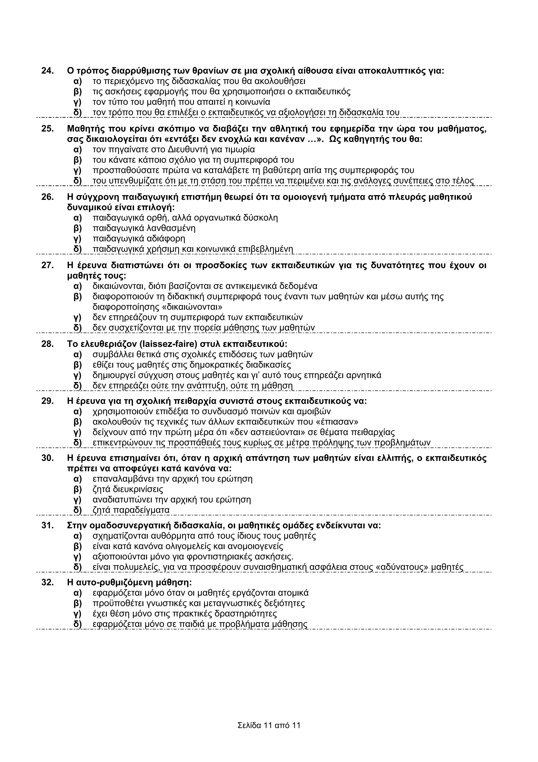 24.   Ο τρόπος διαρρύθµισης των θρανίων σε µια σχολική αίθουσα είναι αποκαλυπτικός για:
       α) το περιεχόµενο της διδασκαλίας που θα ακολουθήσει
       β) τις ασκήσεις εφαρµογής που θα χρησιµοποιήσει ο εκπαιδευτικός
       γ) τον τύπο του µαθητή που απαιτεί η κοινωνία
       δ) τον τρόπο που θα επιλέξει ο εκπαιδευτικός να αξιολογήσει τη διδασκαλία του
25.   Μαθητής που κρίνει σκόπιµο να διαβάζει την αθλητική του εφηµερίδα την ώρα του µαθήµατος,
      σας δικαιολογείται ότι «εντάξει δεν ενοχλώ και κανέναν …». Ως καθηγητής του θα:
       α) τον πηγαίνατε στο ∆ιευθυντή για τιµωρία
       β) του κάνατε κάποιο σχόλιο για τη συµπεριφορά του
       γ) προσπαθούσατε πρώτα να καταλάβετε τη βαθύτερη αιτία της συµπεριφοράς του
       δ) του υπενθυµίζατε ότι µε τη στάση του πρέπει να περιµένει και τις ανάλογες συνέπειες στο τέλος
26.   Η σύγχρονη παιδαγωγική επιστήµη θεωρεί ότι τα οµοιογενή τµήµατα από πλευράς µαθητικού
      δυναµικού είναι επιλογή:
       α) παιδαγωγικά ορθή, αλλά οργανωτικά δύσκολη
       β) παιδαγωγικά λανθασµένη
       γ) παιδαγωγικά αδιάφορη
       δ) παιδαγωγικά χρήσιµη και κοινωνικά επιβεβληµένη
27.   Η έρευνα διαπιστώνει ότι οι προσδοκίες των εκπαιδευτικών για τις δυνατότητες που έχουν οι
      µαθητές τους:
       α) δικαιώνονται, διότι βασίζονται σε αντικειµενικά δεδοµένα
       β) διαφοροποιούν τη διδακτική συµπεριφορά τους έναντι των µαθητών και µέσω αυτής της
           διαφοροποίησης «δικαιώνονται»
       γ) δεν επηρεάζουν τη συµπεριφορά των εκπαιδευτικών
       δ) δεν συσχετίζονται µε την πορεία µάθησης των µαθητών
28.   Το ελευθεριάζον (laissez-faire) στυλ εκπαιδευτικού:
       α) συµβάλλει θετικά στις σχολικές επιδόσεις των µαθητών
       β) εθίζει τους µαθητές στις δηµοκρατικές διαδικασίες
       γ) δηµιουργεί σύγχυση στους µαθητές και γι’ αυτό τους επηρεάζει αρνητικά
       δ) δεν επηρεάζει ούτε την ανάπτυξη, ούτε τη µάθηση
29.   Η έρευνα για τη σχολική πειθαρχία συνιστά στους εκπαιδευτικούς να:
       α) χρησιµοποιούν επιδέξια το συνδυασµό ποινών και αµοιβών
       β) ακολουθούν τις τεχνικές των άλλων εκπαιδευτικών που «έπιασαν»
       γ) δείχνουν από την πρώτη µέρα ότι «δεν αστειεύονται» σε θέµατα πειθαρχίας
       δ) επικεντρώνουν τις προσπάθειές τους κυρίως σε µέτρα πρόληψης των προβληµάτων
30.   Η έρευνα επισηµαίνει ότι, όταν η αρχική απάντηση των µαθητών είναι ελλιπής, ο εκπαιδευτικός
      πρέπει να αποφεύγει κατά κανόνα να:
       α) επαναλαµβάνει την αρχική του ερώτηση
       β) ζητά διευκρινίσεις
       γ) αναδιατυπώνει την αρχική του ερώτηση
       δ) ζητά παραδείγµατα
31.   Στην οµαδοσυνεργατική διδασκαλία, οι µαθητικές οµάδες ενδείκνυται να:
       α) σχηµατίζονται αυθόρµητα από τους ίδιους τους µαθητές
       β) είναι κατά κανόνα ολιγοµελείς και ανοµοιογενείς
       γ) αξιοποιούνται µόνο για φροντιστηριακές ασκήσεις.
       δ) είναι πολυµελείς, για να προσφέρουν συναισθηµατική ασφάλεια στους «αδύνατους» µαθητές
32.   Η αυτο-ρυθµιζόµενη µάθηση:
       α) εφαρµόζεται µόνο όταν οι µαθητές εργάζονται ατοµικά
       β) προϋποθέτει γνωστικές και µεταγνωστικές δεξιότητες
       γ) έχει θέση µόνο στις πρακτικές δραστηριότητες
       δ) εφαρµόζεται µόνο σε παιδιά µε προβλήµατα µάθησης




                                             Σελίδα 11 από 11
 