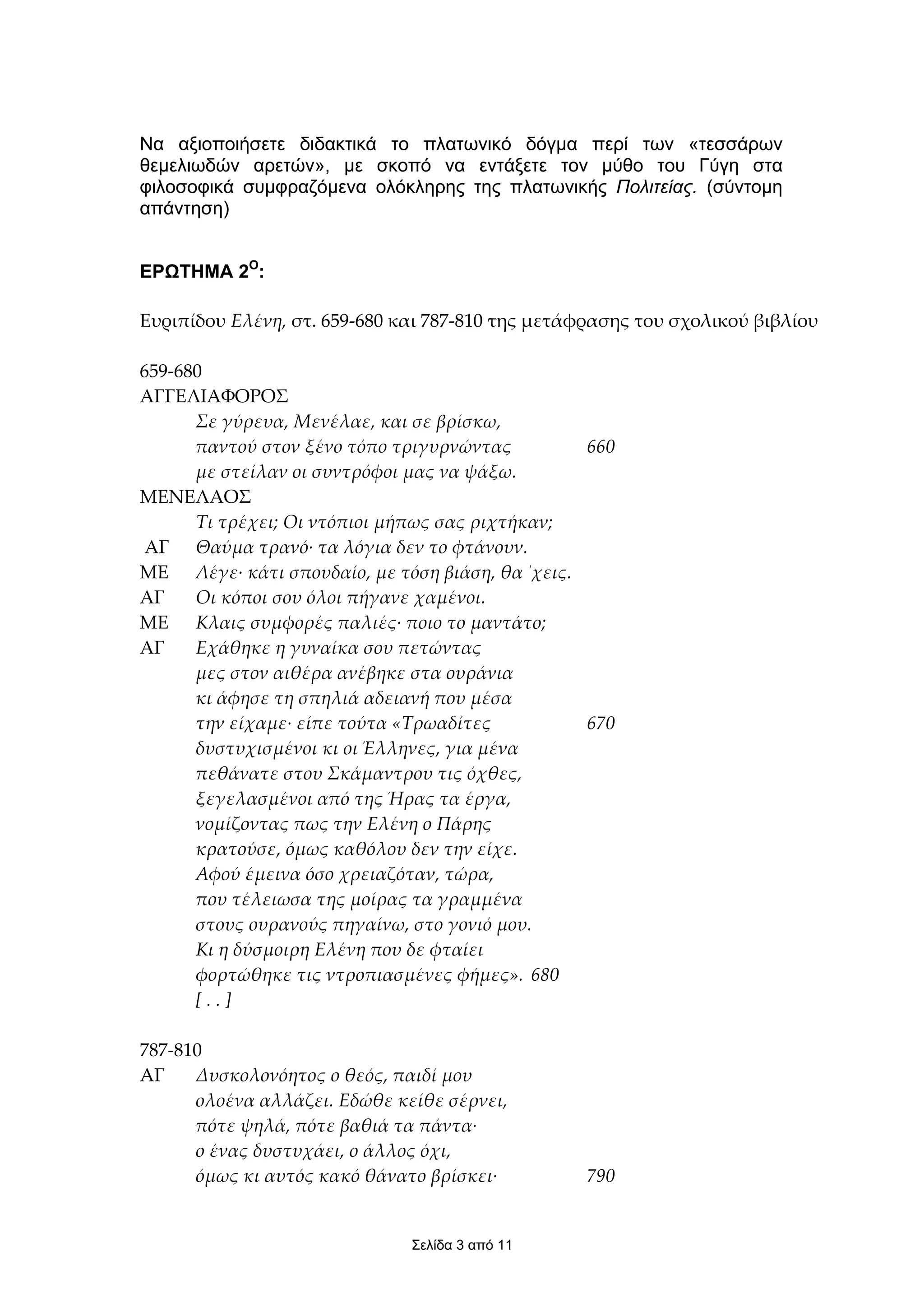 Να αξιοποιήσετε διδακτικά το πλατωνικό δόγµα περί των «τεσσάρων
θεµελιωδών αρετών», µε σκοπό να εντάξετε τον µύθο του Γύγη στα
φιλοσοφικά συµφραζόµενα ολόκληρης της πλατωνικής Πολιτείας. (σύντοµη
απάντηση)


ΕΡΩΤΗΜΑ 2Ο:

Ευριπίδου Ελένη, στ. 659-680 και 787-810 της µετάφρασης του σχολικού βιβλίου

659-680
ΑΓΓΕΛΙΑΦΟΡΟΣ
      Σε γύρευα, Μενέλαε, και σε βρίσκω,
      παντού στον ξένο τόπο τριγυρνώντας         660
      µε στείλαν οι συντρόφοι µας να ψάξω.
ΜΕΝΕΛΑΟΣ
      Τι τρέχει; Οι ντόπιοι µήπως σας ριχτήκαν;
ΑΓ Θαύµα τρανό· τα λόγια δεν το φτάνουν.
ΜΕ Λέγε· κάτι σπουδαίο, µε τόση βιάση, θα ΄χεις.
ΑΓ    Οι κόποι σου όλοι πήγανε χαµένοι.
ΜΕ Κλαις συµφορές παλιές· ποιο το µαντάτο;
ΑΓ    Εχάθηκε η γυναίκα σου πετώντας
      µες στον αιθέρα ανέβηκε στα ουράνια
      κι άφησε τη σπηλιά αδειανή που µέσα
      την είχαµε· είπε τούτα «Τρωαδίτες          670
      δυστυχισµένοι κι οι Έλληνες, για µένα
      πεθάνατε στου Σκάµαντρου τις όχθες,
      ξεγελασµένοι από της Ήρας τα έργα,
      νοµίζοντας πως την Ελένη ο Πάρης
      κρατούσε, όµως καθόλου δεν την είχε.
      Αφού έµεινα όσο χρειαζόταν, τώρα,
      που τέλειωσα της µοίρας τα γραµµένα
      στους ουρανούς πηγαίνω, στο γονιό µου.
      Κι η δύσµοιρη Ελένη που δε φταίει
      φορτώθηκε τις ντροπιασµένες φήµες». 680
      [..]

787-810
AΓ    Δυσκολονόητος ο θεός, παιδί µου
      ολοένα αλλάζει. Εδώθε κείθε σέρνει,
      πότε ψηλά, πότε βαθιά τα πάντα·
      ο ένας δυστυχάει, ο άλλος όχι,
      όµως κι αυτός κακό θάνατο βρίσκει·          790


                              Σελίδα 3 από 11
 