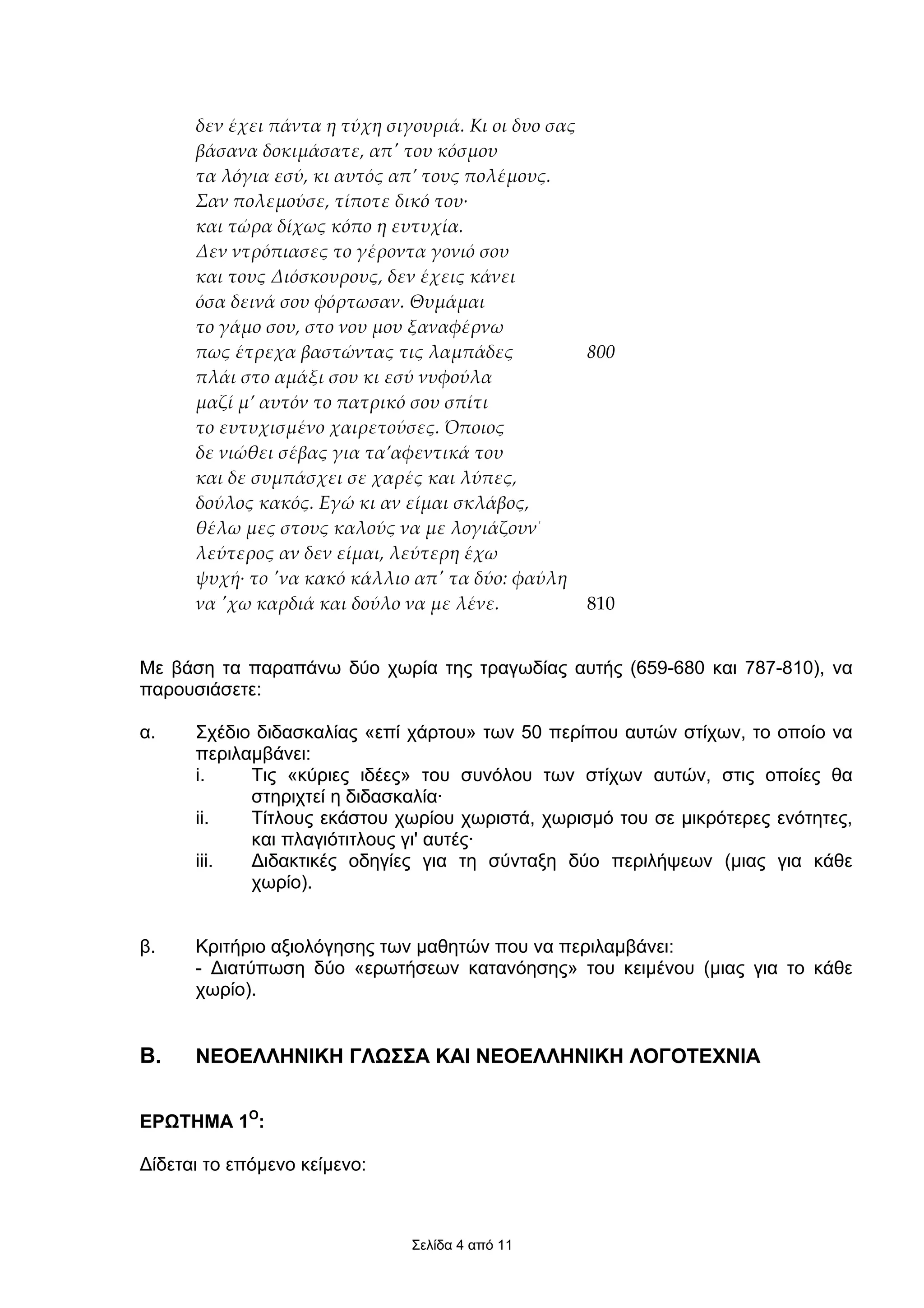δεν έχει πάντα η τύχη σιγουριά. Κι οι δυο σας
      βάσανα δοκιµάσατε, απʹ του κόσµου
      τα λόγια εσύ, κι αυτός απ’ τους πολέµους.
      Σαν πολεµούσε, τίποτε δικό του·
      και τώρα δίχως κόπο η ευτυχία.
      Δεν ντρόπιασες το γέροντα γονιό σου
      και τους Διόσκουρους, δεν έχεις κάνει
      όσα δεινά σου φόρτωσαν. Θυµάµαι
      το γάµο σου, στο νου µου ξαναφέρνω
      πως έτρεχα βαστώντας τις λαµπάδες             800
      πλάι στο αµάξι σου κι εσύ νυφούλα
      µαζί µ’ αυτόν το πατρικό σου σπίτι
      το ευτυχισµένο χαιρετούσες. Όποιος
      δε νιώθει σέβας για τα’αφεντικά του
      και δε συµπάσχει σε χαρές και λύπες,
      δούλος κακός. Εγώ κι αν είµαι σκλάβος,
      θέλω µες στους καλούς να µε λογιάζουν΄
      λεύτερος αν δεν είµαι, λεύτερη έχω
      ψυχή· το ʹνα κακό κάλλιο απʹ τα δύο: φαύλη
      να ʹχω καρδιά και δούλο να µε λένε.           810


Με βάση τα παραπάνω δύο χωρία της τραγωδίας αυτής (659-680 και 787-810), να
παρουσιάσετε:

α.    Σχέδιο διδασκαλίας «επί χάρτου» των 50 περίπου αυτών στίχων, το οποίο να
      περιλαµβάνει:
      i.    Τις «κύριες ιδέες» του συνόλου των στίχων αυτών, στις οποίες θα
            στηριχτεί η διδασκαλία·
      ii.   Τίτλους εκάστου χωρίου χωριστά, χωρισµό του σε µικρότερες ενότητες,
            και πλαγιότιτλους γι' αυτές·
      iii.  ∆ιδακτικές οδηγίες για τη σύνταξη δύο περιλήψεων (µιας για κάθε
            χωρίο).


β.    Κριτήριο αξιολόγησης των µαθητών που να περιλαµβάνει:
      - ∆ιατύπωση δύο «ερωτήσεων κατανόησης» του κειµένου (µιας για το κάθε
      χωρίο).


Β.    ΝΕΟΕΛΛΗΝΙΚΗ ΓΛΩΣΣΑ ΚΑΙ ΝΕΟΕΛΛΗΝΙΚΗ ΛΟΓΟΤΕΧΝΙΑ


ΕΡΩΤΗΜΑ 1Ο:

∆ίδεται το επόµενο κείµενο:



                               Σελίδα 4 από 11
 