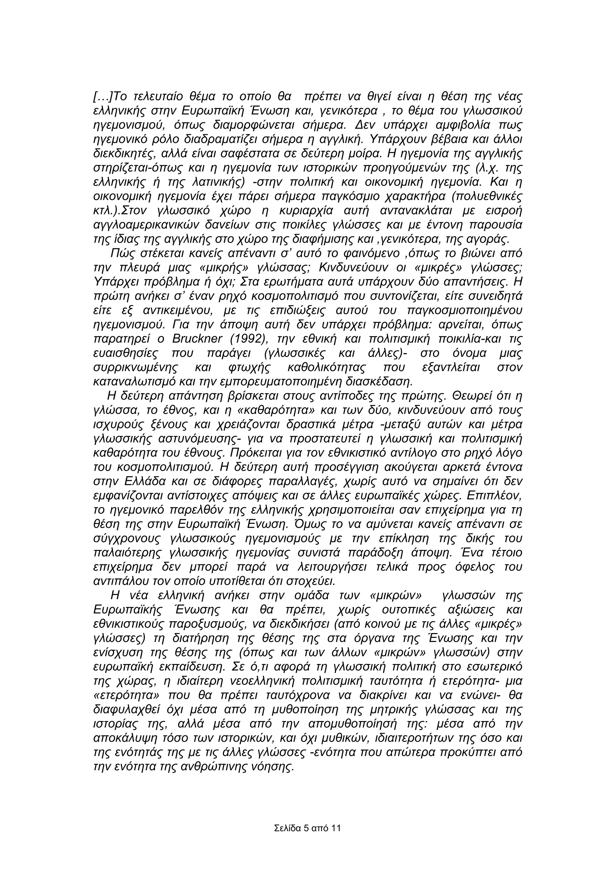 […]Το τελευταίο θέµα το οποίο θα πρέπει να θιγεί είναι η θέση της νέας
ελληνικής στην Ευρωπαϊκή Ένωση και, γενικότερα , το θέµα του γλωσσικού
ηγεµονισµού, όπως διαµορφώνεται σήµερα. ∆εν υπάρχει αµφιβολία πως
ηγεµονικό ρόλο διαδραµατίζει σήµερα η αγγλική. Υπάρχουν βέβαια και άλλοι
διεκδικητές, αλλά είναι σαφέστατα σε δεύτερη µοίρα. Η ηγεµονία της αγγλικής
στηρίζεται-όπως και η ηγεµονία των ιστορικών προηγούµενών της (λ.χ. της
ελληνικής ή της λατινικής) -στην πολιτική και οικονοµική ηγεµονία. Και η
οικονοµική ηγεµονία έχει πάρει σήµερα παγκόσµιο χαρακτήρα (πολυεθνικές
κτλ.).Στον γλωσσικό χώρο η κυριαρχία αυτή αντανακλάται µε εισροή
αγγλοαµερικανικών δανείων στις ποικίλες γλώσσες και µε έντονη παρουσία
της ίδιας της αγγλικής στο χώρο της διαφήµισης και ,γενικότερα, της αγοράς.
    Πώς στέκεται κανείς απέναντι σ’ αυτό το φαινόµενο ,όπως το βιώνει από
την πλευρά µιας «µικρής» γλώσσας; Κινδυνεύουν οι «µικρές» γλώσσες;
Υπάρχει πρόβληµα ή όχι; Στα ερωτήµατα αυτά υπάρχουν δύο απαντήσεις. Η
πρώτη ανήκει σ’ έναν ρηχό κοσµοπολιτισµό που συντονίζεται, είτε συνειδητά
είτε εξ αντικειµένου, µε τις επιδιώξεις αυτού του παγκοσµιοποιηµένου
ηγεµονισµού. Για την άποψη αυτή δεν υπάρχει πρόβληµα: αρνείται, όπως
παρατηρεί ο Bruckner (1992), την εθνική και πολιτισµική ποικιλία-και τις
ευαισθησίες που παράγει (γλωσσικές και άλλες)- στο όνοµα µιας
συρρικνωµένης και φτωχής καθολικότητας που εξαντλείται στον
καταναλωτισµό και την εµπορευµατοποιηµένη διασκέδαση.
   Η δεύτερη απάντηση βρίσκεται στους αντίποδες της πρώτης. Θεωρεί ότι η
γλώσσα, το έθνος, και η «καθαρότητα» και των δύο, κινδυνεύουν από τους
ισχυρούς ξένους και χρειάζονται δραστικά µέτρα -µεταξύ αυτών και µέτρα
γλωσσικής αστυνόµευσης- για να προστατευτεί η γλωσσική και πολιτισµική
καθαρότητα του έθνους. Πρόκειται για τον εθνικιστικό αντίλογο στο ρηχό λόγο
του κοσµοπολιτισµού. Η δεύτερη αυτή προσέγγιση ακούγεται αρκετά έντονα
στην Ελλάδα και σε διάφορες παραλλαγές, χωρίς αυτό να σηµαίνει ότι δεν
εµφανίζονται αντίστοιχες απόψεις και σε άλλες ευρωπαϊκές χώρες. Επιπλέον,
το ηγεµονικό παρελθόν της ελληνικής χρησιµοποιείται σαν επιχείρηµα για τη
θέση της στην Ευρωπαϊκή Ένωση. Όµως το να αµύνεται κανείς απέναντι σε
σύγχρονους γλωσσικούς ηγεµονισµούς µε την επίκληση της δικής του
παλαιότερης γλωσσικής ηγεµονίας συνιστά παράδοξη άποψη. Ένα τέτοιο
επιχείρηµα δεν µπορεί παρά να λειτουργήσει τελικά προς όφελος του
αντιπάλου τον οποίο υποτίθεται ότι στοχεύει.
    Η νέα ελληνική ανήκει στην οµάδα των «µικρών»              γλωσσών της
Ευρωπαϊκής Ένωσης και θα πρέπει, χωρίς ουτοπικές αξιώσεις και
εθνικιστικούς παροξυσµούς, να διεκδικήσει (από κοινού µε τις άλλες «µικρές»
γλώσσες) τη διατήρηση της θέσης της στα όργανα της Ένωσης και την
ενίσχυση της θέσης της (όπως και των άλλων «µικρών» γλωσσών) στην
ευρωπαϊκή εκπαίδευση. Σε ό,τι αφορά τη γλωσσική πολιτική στο εσωτερικό
της χώρας, η ιδιαίτερη νεοελληνική πολιτισµική ταυτότητα ή ετερότητα- µια
«ετερότητα» που θα πρέπει ταυτόχρονα να διακρίνει και να ενώνει- θα
διαφυλαχθεί όχι µέσα από τη µυθοποίηση της µητρικής γλώσσας και της
ιστορίας της, αλλά µέσα από την αποµυθοποίησή της: µέσα από την
αποκάλυψη τόσο των ιστορικών, και όχι µυθικών, ιδιαιτεροτήτων της όσο και
της ενότητάς της µε τις άλλες γλώσσες -ενότητα που απώτερα προκύπτει από
την ενότητα της ανθρώπινης νόησης.



                               Σελίδα 5 από 11
 