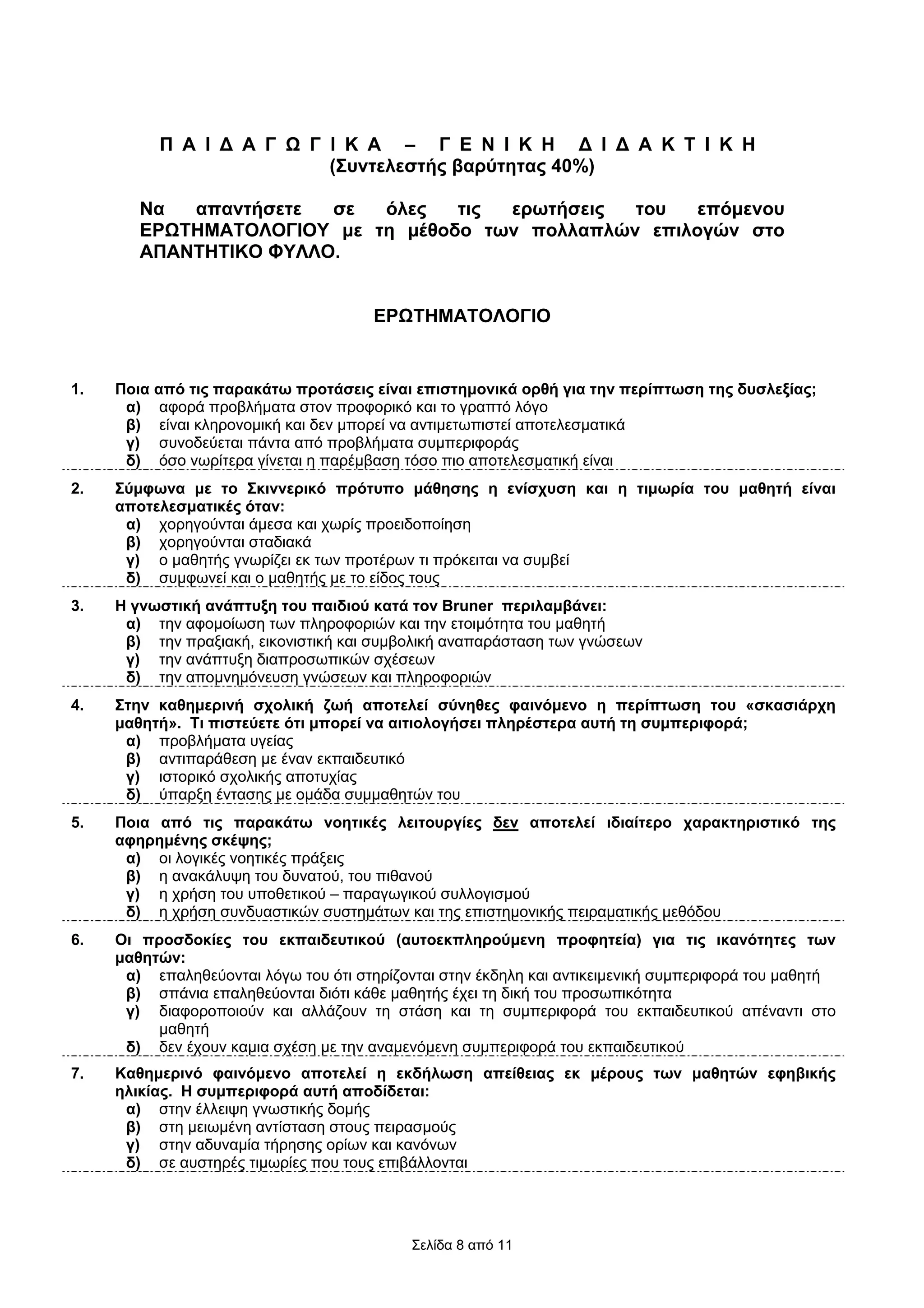 Π Α Ι ∆ Α Γ Ω Γ Ι Κ Α – Γ Ε Ν Ι Κ Η ∆ Ι ∆ Α Κ Τ Ι Κ Η
                          (Συντελεστής βαρύτητας 40%)

        Να  απαντήσετε  σε  όλες   τις ερωτήσεις  του   επόµενου
        ΕΡΩΤΗΜΑΤΟΛΟΓΙΟΥ µε τη µέθοδο των πολλαπλών επιλογών στο
        ΑΠΑΝΤΗΤΙΚΟ ΦΥΛΛΟ.


                                       ΕΡΩΤΗΜΑΤΟΛΟΓΙΟ


1.   Ποια από τις παρακάτω προτάσεις είναι επιστηµονικά ορθή για την περίπτωση της δυσλεξίας;
      α) αφορά προβλήµατα στον προφορικό και το γραπτό λόγο
      β) είναι κληρονοµική και δεν µπορεί να αντιµετωπιστεί αποτελεσµατικά
      γ) συνοδεύεται πάντα από προβλήµατα συµπεριφοράς
      δ) όσο νωρίτερα γίνεται η παρέµβαση τόσο πιο αποτελεσµατική είναι
2.   Σύµφωνα µε το Σκιννερικό πρότυπο µάθησης η ενίσχυση και η τιµωρία του µαθητή είναι
     αποτελεσµατικές όταν:
      α) χορηγούνται άµεσα και χωρίς προειδοποίηση
      β) χορηγούνται σταδιακά
      γ) o µαθητής γνωρίζει εκ των προτέρων τι πρόκειται να συµβεί
      δ) συµφωνεί και ο µαθητής µε το είδος τους
3.   Η γνωστική ανάπτυξη του παιδιού κατά τον Bruner περιλαµβάνει:
      α) την αφοµοίωση των πληροφοριών και την ετοιµότητα του µαθητή
      β) την πραξιακή, εικονιστική και συµβολική αναπαράσταση των γνώσεων
      γ) την ανάπτυξη διαπροσωπικών σχέσεων
      δ) την αποµνηµόνευση γνώσεων και πληροφοριών
4.   Στην καθηµερινή σχολική ζωή αποτελεί σύνηθες φαινόµενο η περίπτωση του «σκασιάρχη
     µαθητή». Τι πιστεύετε ότι µπορεί να αιτιολογήσει πληρέστερα αυτή τη συµπεριφορά;
      α) προβλήµατα υγείας
      β) αντιπαράθεση µε έναν εκπαιδευτικό
      γ) ιστορικό σχολικής αποτυχίας
      δ) ύπαρξη έντασης µε οµάδα συµµαθητών του
5.   Ποια από τις παρακάτω νοητικές λειτουργίες δεν αποτελεί ιδιαίτερο χαρακτηριστικό της
     αφηρηµένης σκέψης;
      α) οι λογικές νοητικές πράξεις
      β) η ανακάλυψη του δυνατού, του πιθανού
      γ) η χρήση του υποθετικού – παραγωγικού συλλογισµού
      δ) η χρήση συνδυαστικών συστηµάτων και της επιστηµονικής πειραµατικής µεθόδου
6.   Οι προσδοκίες του εκπαιδευτικού (αυτοεκπληρούµενη προφητεία) για τις ικανότητες των
     µαθητών:
      α) επαληθεύονται λόγω του ότι στηρίζονται στην έκδηλη και αντικειµενική συµπεριφορά του µαθητή
      β) σπάνια επαληθεύονται διότι κάθε µαθητής έχει τη δική του προσωπικότητα
      γ) διαφοροποιούν και αλλάζουν τη στάση και τη συµπεριφορά του εκπαιδευτικού απέναντι στο
          µαθητή
      δ) δεν έχουν καµια σχέση µε την αναµενόµενη συµπεριφορά του εκπαιδευτικού
7.   Καθηµερινό φαινόµενο αποτελεί η εκδήλωση απείθειας εκ µέρους των µαθητών εφηβικής
     ηλικίας. Η συµπεριφορά αυτή αποδίδεται:
      α) στην έλλειψη γνωστικής δοµής
      β) στη µειωµένη αντίσταση στους πειρασµούς
      γ) στην αδυναµία τήρησης ορίων και κανόνων
      δ) σε αυστηρές τιµωρίες που τους επιβάλλονται




                                            Σελίδα 8 από 11
 