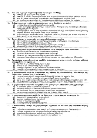 15.   Πού κατά τη γνώµη σας εντοπίζεται το «πρόβληµα» του Αλέξη;
       α) ο Αλέξης έχει ψυχολογικά προβλήµατα
       β) ο Αλέξης το «σκάει» από το σχολείο διότι θέλει να γλιτώσει κάποιο διαγώνισµα ή κάποια τιµωρία
       γ) θέλει να ξεφύγει από εντάσεις, συγκρούσεις ή και απόρριψη από τους γονείς του
       δ) δεν πηγαίνει στο σχολείο διότι δεν µπορεί να ανταπεξέλθει στις απαιτήσεις του σχολείου
16.   Τι θα µπορούσατε να κάνετε ως εκπαιδευτικός για να βοηθήσετε τον Αλέξη;
       α) να παραπέµψετε την υπόθεση στις διωκτικές αρχές
       β) να είστε αυστηρός στη βαθµολογία για να αναγκαστεί ο Αλέξης να δείξει περισσότερο ενδιαφέρον
            για τα µαθήµατα του σχολείου
       γ) να αδιαφορήσετε, διότι τα προβλήµατα που παρουσιάζει ο Αλέξης είναι παροδικά προβλήµατα της
            εφηβείας, τα οποία θα ξεπεράσει µόνος του µε τον καιρό
       δ) να αποκαταστήσετε άµεση και συχνή επικοινωνία και µε τους δύο γονείς για να τους πείσετε ότι ο
            Αλέξης χρειάζεται την αγάπη και τη στήριξή τους
17.   Το µοντέλο των αντικειµενικών στόχων της διδασκαλίας προτείνει:
       α) διατύπωσή τους σε µορφές εξωτερικής συµπεριφοράς, µετρήσιµες και επαληθεύσιµες
       β) διατύπωσή τους σε µορφή γενικευµένων στόχων
       γ) διατύπωση γενικών καθώς και αντίστοιχων εξειδικευµένων στόχων
       δ) προσδιορισµό πλαισίων διερεύνησης αντί διατύπωσης στόχων
18.   Η σύγχρονη ∆ιδακτική εκλαµβάνει τη διδασκαλία και τη µάθηση ως ενιαία διαδικασία:
       α) µεταβίβασης γνώσεων από τον εκπαιδευτικό στο µαθητή
       β) ενεργητική, επικοινωνιακή και αµοιβαία µετασχηµατιστική
       γ) εξάσκησης για την απόκτηση απλών ψυχοκινητικών δεξιοτήτων
       δ) προσαρµογής εκπαιδευτικού και µαθητή στις απαιτήσεις του περιεχοµένου της διδασκαλίας
19.   Προκειµένου ο εκπαιδευτικός να συµβάλει αποτελεσµατικά στην ανάπτυξη κινήτρων µάθησης
      στους µαθητές του οφείλει να:
       α) αξιοποιεί τα ήδη υπάρχοντα εξωτερικά κίνητρα
       β) αυξάνει τα ήδη υπάρχοντα εξωτερικά κίνητρα
       γ) καλλιεργεί περαιτέρω τα ήδη υφιστάµενα εσωτερικά κίνητρα
       δ) καλλιεργεί τα εσωτερικά και µετατρέπει τα εξωτερικά σε εσωτερικά
20.   Η χρησιµοποίηση από τον εκπαιδευτικό της τεχνικής της αντιπαράθεσης, στο ξεκίνηµα της
      διδασκαλίας, σηµαίνει ότι ο εκπαιδευτικός:
       α) επιτρέπει στους µαθητές να αντιπαρατεθούν µεταξύ τους για ένα ορισµένο θέµα
       β) επιλέγει ένα µαθητή ο οποίος θα αντιπαρατεθεί µαζί του σε κάποιο θέµα
       γ) φέρνει στην επιφάνεια τις αντίθετες εκδοχές για ένα ορισµένο θέµα προς αντιπαράθεση στην τάξη
       δ) εξουσιοδοτεί τους µαθητές να εκλέξουν ένα συµµαθητή τους που θα αντιπαρατεθεί µαζί του
21.   Η ψυχολογική προετοιµασία των µαθητών στο ξεκίνηµα µιας διδασκαλίας επιτυγχάνεται µε:
       α) το φυσικό και φιλικό πλησίασµα των µαθητών
       β) την άµεση αναφορά του εκπαιδευτικού στο νέο γνωστικό αντικείµενο
       γ) την τοποθέτησή του στο χώρο απέναντι ακριβώς από τους µαθητές
       δ) την ενεργοποίηση των σχετικών γνώσεων που κατέχουν ήδη οι µαθητές
22.   Η αποτελεσµατικότητα της επίδειξης, ως διδακτικής τεχνικής, έγκειται στο γεγονός ότι:
       α) δηµιουργεί έντονο ενδιαφέρον στους µαθητές
       β) αξιοποιεί πολλές αισθήσεις του µαθητή
       γ) συνδέει τη θεωρία µε την πράξη
       δ) δίνει στο µαθητή την αίσθηση του εφικτού
23.   Ο εκπαιδευτικός επιλέγει να χρησιµοποιήσει τη µέθοδο του διαλόγου στη διδασκαλία κυρίως
      όταν:
       α) επιθυµεί να αποσαφηνίσει στους µαθητές τη δοµή του περιεχοµένου της διδασκαλίας του
       β) επιδιώκει να καλλιεργήσει την κριτική-διεισδυτική σκέψη των µαθητών του
       γ) στοχεύει να εξασκήσει τους µαθητές στην απόκτηση δεξιοτήτων
       δ) θέλει να ενισχύσει τις µνηµονικές ικανότητες των µαθητών του




                                              Σελίδα 10 από 11
 