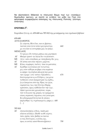 Να αξιοποιήσετε διδακτικά το πλατωνικό δόγµα περί των «τεσσάρων
θεµελιωδών αρετών», µε σκοπό να εντάξετε τον µύθο του Γύγη στα
φιλοσοφικά συµφραζόµενα ολόκληρης της πλατωνικής Πολιτείας. (σύντοµη
απάντηση)


ΕΡΩΤΗΜΑ 2Ο:

Ευριπίδου Ελένη, στ. 659-680 και 787-810 της µετάφρασης του σχολικού βιβλίου

659-680
ΑΓΓΕΛΙΑΦΟΡΟΣ
      Σε γύρευα, Μενέλαε, και σε βρίσκω,
      παντού στον ξένο τόπο τριγυρνώντας         660
      µε στείλαν οι συντρόφοι µας να ψάξω.
ΜΕΝΕΛΑΟΣ
      Τι τρέχει; Οι ντόπιοι µήπως σας ριχτήκαν;
ΑΓ Θαύµα τρανό· τα λόγια δεν το φτάνουν.
ΜΕ Λέγε· κάτι σπουδαίο, µε τόση βιάση, θα ΄χεις.
ΑΓ    Οι κόποι σου όλοι πήγανε χαµένοι.
ΜΕ Κλαις συµφορές παλιές· ποιο το µαντάτο;
ΑΓ    Εχάθηκε η γυναίκα σου πετώντας
      µες στον αιθέρα ανέβηκε στα ουράνια
      κι άφησε τη σπηλιά αδειανή που µέσα
      την είχαµε· είπε τούτα «Τρωαδίτες          670
      δυστυχισµένοι κι οι Έλληνες, για µένα
      πεθάνατε στου Σκάµαντρου τις όχθες,
      ξεγελασµένοι από της Ήρας τα έργα,
      νοµίζοντας πως την Ελένη ο Πάρης
      κρατούσε, όµως καθόλου δεν την είχε.
      Αφού έµεινα όσο χρειαζόταν, τώρα,
      που τέλειωσα της µοίρας τα γραµµένα
      στους ουρανούς πηγαίνω, στο γονιό µου.
      Κι η δύσµοιρη Ελένη που δε φταίει
      φορτώθηκε τις ντροπιασµένες φήµες». 680
      [..]

787-810
AΓ    Δυσκολονόητος ο θεός, παιδί µου
      ολοένα αλλάζει. Εδώθε κείθε σέρνει,
      πότε ψηλά, πότε βαθιά τα πάντα·
      ο ένας δυστυχάει, ο άλλος όχι,
      όµως κι αυτός κακό θάνατο βρίσκει·          790


                              Σελίδα 3 από 11
 