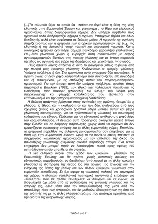 […]Το τελευταίο θέµα το οποίο θα πρέπει να θιγεί είναι η θέση της νέας
ελληνικής στην Ευρωπαϊκή Ένωση και, γενικότερα , το θέµα του γλωσσικού
ηγεµονισµού, όπως διαµορφώνεται σήµερα. ∆εν υπάρχει αµφιβολία πως
ηγεµονικό ρόλο διαδραµατίζει σήµερα η αγγλική. Υπάρχουν βέβαια και άλλοι
διεκδικητές, αλλά είναι σαφέστατα σε δεύτερη µοίρα. Η ηγεµονία της αγγλικής
στηρίζεται-όπως και η ηγεµονία των ιστορικών προηγούµενών της (λ.χ. της
ελληνικής ή της λατινικής) -στην πολιτική και οικονοµική ηγεµονία. Και η
οικονοµική ηγεµονία έχει πάρει σήµερα παγκόσµιο χαρακτήρα (πολυεθνικές
κτλ.).Στον γλωσσικό χώρο η κυριαρχία αυτή αντανακλάται µε εισροή
αγγλοαµερικανικών δανείων στις ποικίλες γλώσσες και µε έντονη παρουσία
της ίδιας της αγγλικής στο χώρο της διαφήµισης και ,γενικότερα, της αγοράς.
    Πώς στέκεται κανείς απέναντι σ’ αυτό το φαινόµενο ,όπως το βιώνει από
την πλευρά µιας «µικρής» γλώσσας; Κινδυνεύουν οι «µικρές» γλώσσες;
Υπάρχει πρόβληµα ή όχι; Στα ερωτήµατα αυτά υπάρχουν δύο απαντήσεις. Η
πρώτη ανήκει σ’ έναν ρηχό κοσµοπολιτισµό που συντονίζεται, είτε συνειδητά
είτε εξ αντικειµένου, µε τις επιδιώξεις αυτού του παγκοσµιοποιηµένου
ηγεµονισµού. Για την άποψη αυτή δεν υπάρχει πρόβληµα: αρνείται, όπως
παρατηρεί ο Bruckner (1992), την εθνική και πολιτισµική ποικιλία-και τις
ευαισθησίες που παράγει (γλωσσικές και άλλες)- στο όνοµα µιας
συρρικνωµένης και φτωχής καθολικότητας που εξαντλείται στον
καταναλωτισµό και την εµπορευµατοποιηµένη διασκέδαση.
   Η δεύτερη απάντηση βρίσκεται στους αντίποδες της πρώτης. Θεωρεί ότι η
γλώσσα, το έθνος, και η «καθαρότητα» και των δύο, κινδυνεύουν από τους
ισχυρούς ξένους και χρειάζονται δραστικά µέτρα -µεταξύ αυτών και µέτρα
γλωσσικής αστυνόµευσης- για να προστατευτεί η γλωσσική και πολιτισµική
καθαρότητα του έθνους. Πρόκειται για τον εθνικιστικό αντίλογο στο ρηχό λόγο
του κοσµοπολιτισµού. Η δεύτερη αυτή προσέγγιση ακούγεται αρκετά έντονα
στην Ελλάδα και σε διάφορες παραλλαγές, χωρίς αυτό να σηµαίνει ότι δεν
εµφανίζονται αντίστοιχες απόψεις και σε άλλες ευρωπαϊκές χώρες. Επιπλέον,
το ηγεµονικό παρελθόν της ελληνικής χρησιµοποιείται σαν επιχείρηµα για τη
θέση της στην Ευρωπαϊκή Ένωση. Όµως το να αµύνεται κανείς απέναντι σε
σύγχρονους γλωσσικούς ηγεµονισµούς µε την επίκληση της δικής του
παλαιότερης γλωσσικής ηγεµονίας συνιστά παράδοξη άποψη. Ένα τέτοιο
επιχείρηµα δεν µπορεί παρά να λειτουργήσει τελικά προς όφελος του
αντιπάλου τον οποίο υποτίθεται ότι στοχεύει.
    Η νέα ελληνική ανήκει στην οµάδα των «µικρών»              γλωσσών της
Ευρωπαϊκής Ένωσης και θα πρέπει, χωρίς ουτοπικές αξιώσεις και
εθνικιστικούς παροξυσµούς, να διεκδικήσει (από κοινού µε τις άλλες «µικρές»
γλώσσες) τη διατήρηση της θέσης της στα όργανα της Ένωσης και την
ενίσχυση της θέσης της (όπως και των άλλων «µικρών» γλωσσών) στην
ευρωπαϊκή εκπαίδευση. Σε ό,τι αφορά τη γλωσσική πολιτική στο εσωτερικό
της χώρας, η ιδιαίτερη νεοελληνική πολιτισµική ταυτότητα ή ετερότητα- µια
«ετερότητα» που θα πρέπει ταυτόχρονα να διακρίνει και να ενώνει- θα
διαφυλαχθεί όχι µέσα από τη µυθοποίηση της µητρικής γλώσσας και της
ιστορίας της, αλλά µέσα από την αποµυθοποίησή της: µέσα από την
αποκάλυψη τόσο των ιστορικών, και όχι µυθικών, ιδιαιτεροτήτων της όσο και
της ενότητάς της µε τις άλλες γλώσσες -ενότητα που απώτερα προκύπτει από
την ενότητα της ανθρώπινης νόησης.



                               Σελίδα 5 από 11
 