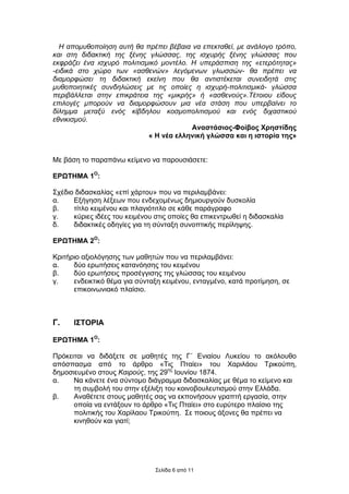 Η αποµυθοποίηση αυτή θα πρέπει βέβαια να επεκταθεί, µε ανάλογο τρόπο,
και στη διδακτική της ξένης γλώσσας, της ισχυρής ξένης γλώσσας που
εκφράζει ένα ισχυρό πολιτισµικό µοντέλο. Η υπεράσπιση της «ετερότητας»
-ειδικά στο χώρο των «ασθενών» λεγόµενων γλωσσών- θα πρέπει να
διαµορφώσει τη διδακτική εκείνη που θα αντιστέκεται συνειδητά στις
µυθοποιητικές συνδηλώσεις µε τις οποίες η ισχυρή-πολιτισµικά- γλώσσα
περιβάλλεται στην επικράτεια της «µικρής» ή «ασθενούς».Τέτοιου είδους
επιλογές µπορούν να διαµορφώσουν µια νέα στάση που υπερβαίνει το
δίληµµα µεταξύ ενός κίβδηλου κοσµοπολιτισµού και ενός διχαστικού
εθνικισµού.
                                         Αναστάσιος-Φοίβος Χρηστίδης
                            « Η νέα ελληνική γλώσσα και η ιστορία της»


Με βάση το παραπάνω κείµενο να παρουσιάσετε:

ΕΡΩΤΗΜΑ 1Ο:

Σχέδιο διδασκαλίας «επί χάρτου» που να περιλαµβάνει:
α.    Εξήγηση λέξεων που ενδεχοµένως δηµιουργούν δυσκολία
β.    τίτλο κειµένου και πλαγιότιτλο σε κάθε παράγραφο
γ.    κύριες ιδέες του κειµένου στις οποίες θα επικεντρωθεί η διδασκαλία
δ.    διδακτικές οδηγίες για τη σύνταξη συνοπτικής περίληψης.

ΕΡΩΤΗΜΑ 2Ο:

Κριτήριο αξιολόγησης των µαθητών που να περιλαµβάνει:
α.    δύο ερωτήσεις κατανόησης του κειµένου
β.    δύο ερωτήσεις προσέγγισης της γλώσσας του κειµένου
γ.    ενδεικτικό θέµα για σύνταξη κειµένου, ενταγµένο, κατά προτίµηση, σε
      επικοινωνιακό πλαίσιο.



Γ.    ΙΣΤΟΡΙΑ

ΕΡΩΤΗΜΑ 1Ο:

Πρόκειται να διδάξετε σε µαθητές της Γ΄ Ενιαίου Λυκείου το ακόλουθο
απόσπασµα από το άρθρο «Τις Πταίει» του Χαριλάου Τρικούπη,
δηµοσιευµένο στους Καιρούς, της 29ης Ιουνίου 1874.
α.    Να κάνετε ένα σύντοµο διάγραµµα διδασκαλίας µε θέµα το κείµενο και
      τη συµβολή του στην εξέλιξη του κοινοβουλευτισµού στην Ελλάδα.
β.    Αναθέτετε στους µαθητές σας να εκπονήσουν γραπτή εργασία, στην
      οποία να εντάξουν το άρθρο «Τις Πταίει» στο ευρύτερο πλαίσιο της
      πολιτικής του Χαρίλαου Τρικούπη. Σε ποιους άξονες θα πρέπει να
      κινηθούν και γιατί;




                                Σελίδα 6 από 11
 