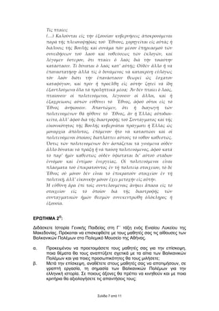 Τίς πταίει;
      (…) Καλοῦνται εἰς τήν ἐξουσίαν κυβερνήσεις ἀποκρουόµεναι
      παρά τῆς πλειονοψηφίας τοῦ Ἔθνους, χορηγεῖται εἰς αὐτάς ἡ
      διάλυσις τῆς Βουλῆς καί συνάµα πᾶν µέσον ἐπηρεασµοῦ τῶν
      συνειδήσεων τοῦ λαοῦ καί νοθεύσεως τῶν ἐκλογῶν, καί
      λέγοµεν ὕστερον, ὅτι πταίει ὁ λαός διά τήν τοιαύτην
      κατάστασιν. Τί δύναται ὁ λαός κατ’ αὐτῆς; Οὐδέν ἄλλο ἤ νά
      ἐπαναστατήσῃ· ἀλλά τίς ὁ δυνάµενος νά κατακρίνῃ εὐλόγως
      τόν λαόν διότι τήν ἐπανάστασιν θεωρεῖ ὡς ἔσχατον
      καταφύγιον, καί πρίν ἤ προέλθῃ εἰς αὐτήν ζητεῖ νά ἴδῃ
      ἐξαντλούµενα ὅλα τά προληπτικά µέσα; Ἄν δέν πταίει ὁ λαός,
      πταίουσιν οἱ πολιτευόµενοι, λέγουσιν οἱ ἄλλοι, καί ἡ
      ἐξαχρείωσις αὐτῶν εὐθύνει τό Ἔθνος, ἀφοῦ οὗτοι εἰς τό
      Ἔθνος ἀνήκουσιν. Ἀπαντῶµεν, ὅτι ἡ διαγωγή τῶν
      πολιτευοµένων θά ηὔθυνε τό Ἔθνος, ἄν ἡ Ἑλλάς αὐτοδιοι-
      κεῖτο, ἀλλ’ ἀφοῦ διά τῆς διαστροφῆς τοῦ Συντάγµατος καί τῆς
      εἰκονικότητος τῆς Βουλῆς κυβερνᾶται πράγµατι ἡ Ἑλλάς ὡς
      µοναρχία ἀπόλυτος, ἑπόµενον ἦτο νά καταστῶσι καί οἱ
      πολιτευόµενοι ὁποίους διαπλάττει αὐτούς τό νόθον καθεστώς.
      Ὅστις τῶν πολιτευοµένων δέν ἀσπάζεται τά γινόµενα οὐδέν
      ἄλλο δύναται νά πράξῃ ἤ νά παύσῃ πολιτευόµενος, ἀφοῦ κατά
      τό παρ’ ἡµῖν καθεστώς οὐδέν ὑφίσταται δι’ αὐτοῦ στάδιον
      ἐννόµου καί ἐντίµου ἐνεργείας. Οἱ πολιτευόµενοι εἶναι
      πλάσµατα τοῦ ἐπικρατοῦντος ἐν τῇ πολιτείᾳ στοιχείου, τό δέ
      Ἔθνος οὐ µόνον δέν εἶναι τό ἐπικρατοῦν στοιχεῖον ἐν τῇ
      πολιτικῇ, ἀλλ’ εἰκονικήν µόνον ἔχει µετοχήν εἰς αὐτήν.
      Ἡ εὐθύνη ἄρα ἐπί τοῖς συντελουµένοις ἀνήκει ἅπασα εἰς τό
      στοιχεῖον εἰς τό ὁποῖον διά τῆς διαστροφῆς τῶν
      συνταγµατικῶν ἡµῶν θεσµῶν συνεκεντρώθη ὁλόκληρος ἡ
      ἐξουσία.


ΕΡΩΤΗΜΑ 2Ο:

∆ιδάσκετε Iστορία Γενικής Παιδείας στη Γ΄ τάξη ενός Ενιαίου Λυκείου της
Μακεδονίας. Πρόκειται να επισκεφθείτε µε τους µαθητές σας τις αίθουσες των
Βαλκανικών Πολέµων στο Πολεµικό Μουσείο της Αθήνας.

α.    Προκειµένου να προετοιµάσετε τους µαθητές σας για την επίσκεψη,
      ποια θέµατα θα τους αναπτύξετε σχετικά µε τα αίτια των Βαλκανικών
      Πολέµων και για ποιες προσωπικότητες θα τους µιλήσετε;
β.    Μετά την επίσκεψη, αναθέτετε στους µαθητές σας να αποτιµήσουν, σε
      γραπτή εργασία, τη σηµασία των Βαλκανικών Πολέµων για την
      ελληνική ιστορία. Σε ποιους άξονες θα πρέπει να κινηθούν και µε ποια
      κριτήρια θα αξιολογήσετε τις απαντήσεις τους;


                               Σελίδα 7 από 11
 