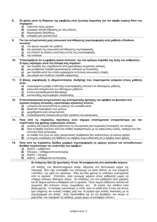 8.    Οι φιλίες κατά τη διάρκεια της εφηβείας είναι ζωτικής σηµασίας για τον έφηβο κυρίως διότι του
      παρέχουν:
       α) πρότυπα προς µίµηση
       β) ευκαιρίες αλληλεπίδρασης µε τους άλλους
       γ) δηµιουργικές διεξόδους
       δ) ευκαιρίες για ερωτική ζωή
9.    Για την αντιµετώπιση µιας κοινωνικά ανεπιθύµητης συµπεριφοράς ενός µαθητή ο Dreikurs
      συνιστά:
       α) την άµεση τιµωρία του µαθητή
       β) την αγνόηση της κοινωνικά ανεπιθύµητης συµπεριφοράς
       γ) να υποστεί τις λογικές συνέπειες αυτής της συµπεριφοράς
       δ) την επιείκεια
10.   Υποστηρίζεται ότι η εφηβική ηλικία αποτελεί την πιο κρίσιµη περίοδο της ζωής του ανθρώπου.
      Ο όρος «κρίσιµη» κατά την άποψή σας σηµαίνει:
       α) µια περίοδο που σηµαδεύεται από χρονοβόρες σωµατικές αλλαγές
       β) µια µεταβατική περίοδο φυσιολογικών αλλαγών µε δυσκολίες
       γ) µια περίοδο κατά την οποία κυριαρχούν οι έντονες κοινωνικές επαφές
       δ) µια µακρά και επώδυνη περίοδο ωρίµανσης
11.   Ο βίαιος εκφοβισµός ή «θυµατοποίηση» (bullying) που παρατηρείται ανάµεσα στους µαθητές
      είναι:
        α) συγκεκριµένη µορφή επιθετικής συµπεριφοράς απέναντι σε αδύναµους µαθητές
        β) κοινωνική αποµόνωση των αδύναµων µαθητών
        γ) έντονη συναισθηµατική διαταραχή
        δ) ενστικτώδης συµπεριφορά επικράτησης
12.   Η αποτελεσµατική αντιµετώπιση της συστηµατικής άρνησης του εφήβου να φοιτήσει στο
      σχολείο (συχνές απουσίες, εγκατάλειψη σχολείου) απαιτεί:
       α) υποµονή και ανεκτικότητα εκ µέρους του εκπαιδευτικού
       β) δραστική παρέµβαση των γονέων
       γ) ψυχοθεραπευτική αντιµετώπιση
       δ) εποικοδοµητική επικοινωνία µεταξύ σχολείου και οικογένειας
13.   Ποια από τις παρακάτω προτάσεις είναι σήµερα επιστηµονικά επικρατέστερη για την
      περίπτωση της χρήσης ναρκωτικών ουσιών;
       α) µεγάλες και συχνές δόσεις βλάπτουν τις πνευµατικές και σωµατικές λειτουργίες του ατόµου
       β) όλοι οι έφηβοι περνούν από ένα στάδιο πειραµατισµού µε τις ναρκωτικές ουσίες, πράγµα που δεν
           αποτελεί λόγο ανησυχίας
       γ) τα παιδιά που ζουν σε υγιές οικογενειακό περιβάλλον δεν κινδυνεύουν να κάνουν χρήση
       δ) οι συχνές εναλλαγές στη διάθεση του εφήβου είναι ενδεικτικές ότι ο έφηβος κάνει χρήση
14.   Ποια από τις παρακάτω δυάδες µορφών συµπεριφοράς εκ µέρους γονέων και εκπαιδευτικών
      βοηθάει περισσότερο την ανάπτυξη των εφήβων;
       α) Αγάπη – εχθρότητα
       β) Έλεγχος – ενθάρρυνση αυτονοµίας
       γ) Αγάπη – έλεγχος
       δ) Αγάπη – ενθάρρυνση αυτονοµίας
               Οι επόµενες δύο (2) ερωτήσεις 15 και 16 αναφέρονται στο ακόλουθο κείµενο:
               «Ο Αλέξης, ένα δεκαπεντάχρονο αγόρι, οδηγείται στο Αστυνοµικό τµήµα της
               περιοχής, διότι είχε συλληφθεί ένα απόγευµα να κάνει βόλτες µε ένα κλεµµένο
               «παπάκι», την ώρα του σχολείου. Εδώ και δύο χρόνια το «έσκαγε» συστηµατικά
               από το σχολείο. Επιπλέον, λέγει συνεχώς ψέµατα στους καθηγητές χωρίς να
               υπάρχει κάποιος ιδιαίτερος λόγος. Οι επιδόσεις του στα µαθήµατα είναι χαµηλές
               και δε δείχνει κανένα ενδιαφέρον για το σχολείο. Πολύ συχνά εκδηλώνει λεκτική και
               σωµατική βία απέναντι στους συµµαθητές του. Οι γονείς του παιδιού είναι
               διαζευγµένοι. Ο πατέρας εγκατέλειψε το σπίτι, όταν το παιδί ήταν 6 ετών και έκτοτε
               έχει ελάχιστες και τυπικές επαφές µαζί του. Η µητέρα έχει πολλές δυσκολίες µε τη
               συµπεριφορά του Αλέξη. Στην προσπάθειά της να τον βοηθήσει, του έκοψε το
               χαρτζιλίκι, του περιόρισε τις εξόδους, χωρίς όµως να καταφέρει τίποτα.»




                                               Σελίδα 9 από 11
 