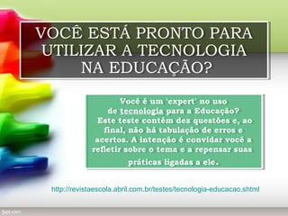 VOCÊ ESTÁ PRONTO PARA
VOCÊ ESTÁ PRONTO PARA
UTILIZAR A TECNOLOGIA
UTILIZAR A TECNOLOGIA
NA EDUCAÇÃO?
NA EDUCAÇÃO?
Você é um 'expert' no uso
Você é um 'expert' no uso
de tecnologia para a Educação?
de tecnologia para a Educação?
Este teste contém dez questões e, ao
Este teste contém dez questões e, ao
final, não há tabulação de erros e
final, não há tabulação de erros e
acertos. A intenção é convidar você a
acertos. A intenção é convidar você a
refletir sobre o tema e a repensar suas
refletir sobre o tema e a repensar suas
práticas ligadas a ele..
práticas ligadas a ele

http://revistaescola.abril.com.br/testes/tecnologia-educacao.shtml

 