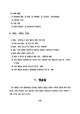 (1) 대상 행동 
φ 학습방해 행동 @ 폭행 @ 자해행동 @ 무단결석 규칙위반행동 
@세금납부지체 
(2) 척용 유형 
φ 개별 반웅대사 @ 정단에서의 반용대사 
4. DRL, DRO, DRI 
1) DRL : 발생빈도가 낮은 행풍에 대한 차별 강화 
φ 제한 반용 DRL (2) 간격 유지 DRL 
2) DRO : 발생 빈도가 0이 되었을 떼 주는 차별강화 
3) DRI : 어떤 행동올 제거할 때 상반되는 행동올 구체척으로 명시한다. 
4) D1표， DRO, DRI의 실제척 차이 
@ 참율 만 하지만 좀 댈했￡면 좋올 경우 - 제한반웅 DRL 
@ 어떤 행동이 바람칙하기는 하지만 너무 빈번하게 하지 않았으면 싶올 때 - 간격유 
지 DRL 
@ 어떤 행통올 제거해 보리 ~t 할 때 - DRO 
@ 어떤 행통올 제거하고 상반행동울 강화하교자 할 때 -DRI 
v. 맺옴밟 
모든 행통은 가치 중렵책임올 언식하고 행통의 판단은 문화나 사회척 규범에 따라 결정 
된다는 것율 인식하는 것이 중요하다. 결국 행동은 상대척으로 규청되는 것이지 절대척 가 
치를 지니고 있는 것이 아니다. 
- 158 - 
 
