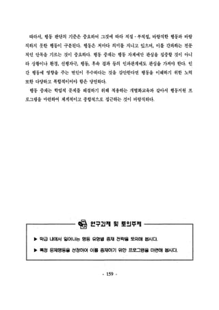 따라서， 행동 판단의 기준은 중요하며 그것에 따라 적절 · 부적절， 바람직한 행동과 바람 
직하지 못한 행동이 구분된다. 행동은 저마다 의미를 지니고 있으며， 이를 간파하는 전운 
적인 안목을 기르는 것이 중요하다. 행동 중재는 행동 자체에만 관심을 집중할 것이 아니 
라 상황이나 환경， 선행자극， 행동， 후속 결과 등의 인과관계에도 관심을 가져야 한다. 언 
간 행동에 영향을 주는 변인이 무수하다는 것을 감안한다면 행동을 이해하기 위한 노력 
또한 다양하고 복합적이어야 함은 당연하다. 
행동 중재는 학엽적 문제를 해결하기 위해 적휩}는 개별화교육과 같아서 행동지원 프 
로그램을 마련하여 체계척이고 종합적으로 접근하는 것이 바람직하다. 
릴훨 얻루과껴l 빛 톨잉추펴l 
’ 악급 내에서 일어나는 앵동 유명벌 충재 전략을 토의때 볼시다. ’ 륙정 문제행동올 선정아여 이훌 종재OEJI 워안 프로그램을 마련때 불시다 
、 
- 159 - 
 