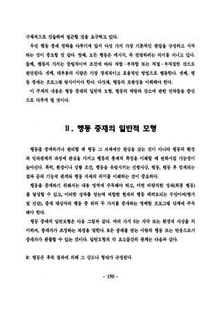 구체척으로 진술하여 캡곤할 것올 요구하고 있다. 
우선 행동 중채 천략융 다루기에 앞서 다섯 가지 가장 기본척언 관점율 규청하고 시작 
하는 것이 중요할 것 갈다. 첫째， 모든 행동은 메시지， 즉 천달하려는 의미를 지니고 있다. 
둘째， 행동의 가치는 중렵척이며 조건에 따라 척합 • 부척합 또는 척절 • 부척절한 것A로 
판단된다. 셋째， 대#훈의 사랍은 가창 경제척이고 효율척인 방법으로 행동한다. 넷째， 행 
통 중재는 프로그랩 방식이어야 한다. 다섯째， 행동의 포콸성율 이해해야 한다. 
이 주제의 내용은 행동 중재의 얼반척 모형， 행통의 예방과 감소에 관한 전략틀올 중섬 
으로다루게 될 것이다. 
ll. 행풍 충재의 월반적 모행 
행동올 중재하거나 판리할 때 행동 그 자체에만 판심올 갖는 것이 아니라 행동의 환경 
과 인과관계의 과청에 관심울 가지고 행통의 총체척 륙성올 이해할 때 변화시킬 가능성이 
높아진다. 륙히， 환경이나 상황 조건， 행통울 유발시키는 선행사상， 행동， 행동 후 얻게되는 
결과 둥의 기능척 판계와 행동 자체의 의미블 이해하는 것이 중요하다. 
행동울 중재하기 위해서는 내용 영역에 주목해야 하고， 어떤 바람칙한 성괴{최종 행동) 
률 달성할 수 있고， 이러한 성과률 얻는데 척합한 현재의 행동 레퍼토리는 무엇이며(명가 
및 진단)， 중재 대상자의 행동 중 위의 두 가지률 중개하는 명빼한 프로그랩 단계에 주목 
해야한다. 
행동 중재의 일반모형은 다음 그렴과 잘다. 여러 가지 S는 자극 또는 환경척 시-상올 의 
미하며， 중채자가 조정하는 과청을 말한다.R은 중재률 받는 사랍의 행동 포는 반용으〕로서 
중재자가 관찰할 수 있는 것이다. 일반모형의 각 요소틀간의 관계는 다융파 같다. 
R: 행동윤 후속 결과에 의해 그 강도나 형태가 규정된다. 
- 150 - 
 