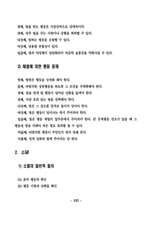 셋째， 벌을 받는 행동은 시공간적으로 상대척이다. 
넷째， 자주 벌을 주는 사람이나 상황을 회피할 수 있다. 
다섯째， 벌하는 행동을 모방할 수 었다. 
여섯째， 남용할 위험성이 있다. 
일꼽째， 벌의 악영향이 일반화되어 적응력 융통성을 약화시킬 수 있다. 
끽 쩌|벌때 의한 행동 중재 
첫째， 벌받은 행동을 상세화 해야 한다. 
둘째， 바람직한 상반행동을 하도록 그 조건을 극대화해야 한다. 
셋째， 벌을 받게 될 행동01 일어날 상황을 없애야 한다. 
넷째， 가장 효과 있는 벌을 선택해야 한다. 
다섯째， 벌은 그 강도를 점차로 높이지 말아야 한다. 
여섯째， 벌은 행동이 얼어냐는 즉시 주어져야 한다. 
일꼽째， 벌은 행동 계열의 앞부분에서 주어져야 한다. 큰 문제행동 전조가 있을 때 그 
행동에 벌을 가해야 적은 벌로 효과를 볼 수 있다. 
여닮째， 바람직한 행동이 무엇언지 먼저 말해 준다. 
아홉째， 정척 강화와 함께 주어서는 안 된다. 
2. 소멀 
1) 소멸의 일반적 절차 
(1) 표적 행동의 확인 
(2) 행통 기록과 강화물 확언 
- 155 - 
 