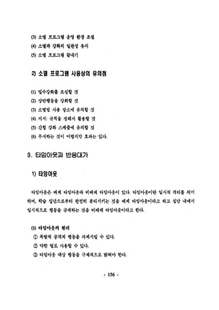 (3) 소멸 프로그랩 운영 환갱 조철 
μ) 소멸과 강화의 일판성 유지 
β) 소멸 프로그랩 끝내기 
2) 소멸 프로그램 사용상의 유의챔 
(1) 멀수강화률 조성할 것 
(2) 상반행동올 강화할 것 
(3) 소멸법 사용 장소에 유의할 것 
띠) 지시: 규칙올 청해서 활용할 것 
(5) 간혈 강화 스케줄에 유의할 것 
(6) 무서하는 것이 어렵지만 효파는 었다. 
3. 타잉아옷과 반응대가 
1) 타임아옷 
타임아웃은 배제 타임아웃과 버배제 타임아웃이 있다. 타임아웃이란 일시척 격리를 의미 
하며， 학습 집단으로부터 완전히 분리시키는 것을 배제 타임아웃이라고 하고 집단 내에서 
일시척으로 행동올 규제하는 것을 비배제 타임아웃이라고 한다. 
(1) 마엄아웃의 4헨리 
@ 폭발척 공격척 행동을 자제시킬 수 있다. 
@ 약한 벌로 사용할 수 었다. 
@ 타엄아웃 대상 행통올 구체척으로 밝혀야 한다. 
- 156 - 
 