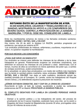 http://www.nofijos.com e­mail: 
cgt_federaciosanitat@hotmail.com Abril­2005 
ROTUNDO ÉXITO DE LA MANIFESTACIÓN DE AYER. 
30.000 MADRILEÑOS, USUARIOS Y TRABAJADORES DE LA 
SANIDAD, MOSTRARON SU APOYO A LOS COMPAÑEROS DEL 
SEVERO OCHOA; CONTRA LA PRIVATIZACIÓN DE LA SANIDAD 
MADRILEÑA; Y POR EL CESE DEL CONSEJERO SR. LAMELA. 
Entre los manifestantes echamos de menos a los llamados sindicatos sanitarios: 
CEMSATSE (CESM + SATSE), SAE y CSI­CSIF. 
Hoy mismo, día 20 de abril, lo destaca LA RAZÓN, periódico progresista por 
excelencia, que apoya por sistema al PP: 
“Los sindicatos profesionales de médicos, enfermeras y auxiliares, mayoritarios en el 
sector, no quisieron respaldar la manifestación”. 
POR SUS HECHOS LOS CONOCERÉIS 
¿PARA QUÉ SIRVE UN SINDICATO? 
Los sindicatos se crearon para defender los intereses de los afiliados y de la clase 
trabajadora en general. Posteriormente surgieron los sindicatos corporativos, que 
defendían en exclusiva los intereses de una profesión o clase determinada. Con el 
tiempo, muchos de ellos se convirtieron en meros apéndices del poder que, a cambio 
de ventajas económicas, acabó comprándolos. 
En la actualidad, en plena fase privatizadora y en medio del conflicto más importante 
que ha tenido la sanidad pública madrileña, estos sindicatos: CEMSATSE (CESM + 
SATSE), SAE y CSI­CSIF, 
han dado un salto cualitativo, decidiendo apoyar las 
medidas tomadas por el Consejero, Sr. Lamela, contra los trabajadores del Hospital 
Severo Ochoa, y no defendiendo siquiera la presunción de inocencia. 
¿DÓNDE ESTABAN CEMSATSE, SAE Y CSIF EN LA CRISIS DE LEGANES? 
Escurriendo el bulto, al lado de Lamela, ayudándole a ocultar las verdaderas 
pretensiones del PP en Madrid: PRIVATIZAR LA SANIDAD PÚBLICA. 
EL CONFLICTO DESATADO POR LAMELA EN LEGANÉS PERSIGUE VARIOS 
OBJETIVOS: 
­Distraer 
a la opinión pública y a los trabajadores del sector, del proceso de 
privatización de los 8 nuevos hospitales, acelerado hace unos días por la cesión a 
Dragados del futuro hospital de Majadahonda (durante 30 años, prorrogables otros 
30) por 40 millones de euros al año. 
 