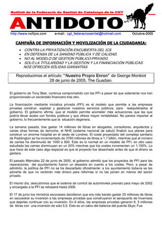 http://www.nofijos.com e­mail: 
cgt_federaciosanitat@hotmail.com Octubre­2005 
CAMPAÑA DE INFORMACIÓN Y MOVILIZACIÓN DE LA CIUDADANIA: 
· CONTRA LA PRIVATIZACIÓN ENCUBIERTA DEL ICS. 
· EN DEFENSA DE LA SANIDAD PÚBLICA Y DE CALIDAD. 
· NO AL MODELO DE GESTION PÚBLICO­PRIVADO. 
· SOLO LA TITULARIDAD Y LA GESTION Y LA FINANCIACIÓN PÚBLICAS 
NOS OFRECEN SÓLIDAS GARANTÍAS. 
Reproducimos el artículo: “ Nuestro Propio Enron” de George Monbiot 
28 de junio de 2005, The Guadian. 
El gobierno de Tony Blair, continua comprometido con las PFI a pesar de que solamente nos han 
proporcionado un escándalo financiero tras otro. 
La financiación mediante iniciativa privada (PFI) es el modelo que permite a las empresas 
privadas construir, explotar y gestionar nuestros servicios públicos, para realquilárselos al 
gobierno. El gobierno afirma, que el modelo permite acometer más actuaciones que las que 
podría llevar acabo con fondos públicos y que ofrece mayor rentabilidad. No parece importar al 
gobierno, lo frecuentemente que la situación degenera. 
La semana pasada, tras gastar 14 millones de libras en abogados, consultores, arquitectos y 
varias otras formas de derroche, el NHS (sistema nacional de salud) finalizó sus planes para 
construir un enorme hospital en el oeste de Londres. El coste proyectado del complejo sanitario 
de Paddington se ha incrementado de 3760 millones de libras a 1,1 billón, mientras que el número 
de camas ha disminuido de 1000 a 800. Esto es lo normal en un modelo de PFI; en otro caso 
estudiado las camas disminuyen en un 20% mientras que los costes incrementan un 1.100%. Lo 
que hace de este caso algo especial es que el proyecto fue desechado antes de que el dinero se 
gastara. 
El pasado Miércoles 22 de junio de 2005, el gobierno admitió que los proyectos de PFI para las 
reparaciones del ayuntamiento fueron un desastre en cuento a los costes. Pero, a pesar de 
admitirlo, la política de PFI no se ha descartado oficialmente: a los ayuntamiento todavía se les 
advierte de que no recibirán más dinero para reformas si no las ponen en manos del sector 
privado. 
El mismo día, descubrimos que el sistema de control de automóviles previsto para mayo de 2002 
y encargado a la PFI se retrasará hasta 2006. 
El 17 de junio los ministros escoceses decidieron que era más barato gastar 25 millones de libras 
en secuestrar su inversión a las empresas privadas que construyeron el aeropuerto de Inverness 
que dejarlas continuar con su inversión. En 6 años, las empresas privadas ganaron 8, 5 millones 
de libras con una inversión de solo 5,5. Esto es un calco del balance del puente Skye; Fue 
 