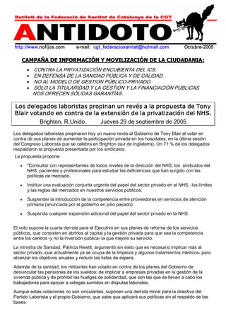 http://www.nofijos.com e­mail: 
cgt_federaciosanitat@hotmail.com Octubre­2005 
CAMPAÑA DE INFORMACIÓN Y MOVILIZACIÓN DE LA CIUDADANIA: 
· CONTRA LA PRIVATIZACIÓN ENCUBIERTA DEL ICS. 
· EN DEFENSA DE LA SANIDAD PÚBLICA Y DE CALIDAD. 
· NO AL MODELO DE GESTION PÚBLICO­PRIVADO. 
· SOLO LA TITULARIDAD Y LA GESTION Y LA FINANCIACIÓN PÚBLICAS 
NOS OFRECEN SÓLIDAS GARANTÍAS. 
Los delegados laboristas propinan un revés a la propuesta de Tony 
Blair votando en contra de la extensión de la privatización del NHS. 
Brighton, R.Unido. Jueves 29 de septiembre de 2005 
Los delegados laboristas propinaron hoy un nuevo revés al Gobierno de Tony Blair al votar en 
contra de sus planes de aumentar la participación privada en los hospitales, en la última sesión 
del Congreso Laborista que se celebra en Brighton (sur de Inglaterra). Un 71 % de los delegados 
respaldaron la propuesta presentada por los sindicatos. 
La propuesta propone: 
· "Consultar con representantes de todos niveles de la dirección del NHS, los sindicatos del 
NHS, pacientes y profesionales para estudiar las deficiencias que han surgido con las 
políticas de mercado. 
· Instituir una evaluación conjunta urgente del papel del sector privado en el NHS, los límites 
y las reglas del mercados en nuestros servicios públicos; 
· Suspender la introducción de la competencia entre proveedores en servicios de atención 
primaria (anunciada por el gobierno en julio pasado). 
· Suspenda cualquier expansión adicional del papel del sector privado en la NHS. 
El voto supone la cuarta derrota para el Ejecutivo en sus planes de reforma de los servicios 
públicos, que consisten en abrirlos al capital y la gestión privada para que sea la competencia 
entre los centros ­y 
no la inversión pública­la 
que mejore su servicio. 
La ministra de Sanidad, Patricia Hewitt, argumentó sin éxito que es necesario implicar más al 
sector privado ­que 
actualmente ya se ocupa de la limpieza y algunos tratamientos médicos­para 
alcanzar los objetivos anuales y reducir las listas de espera. 
Además de la sanidad, los militantes han votado en contra de los planes del Gobierno de 
desvincular las pensiones de los sueldos; de implicar a empresas privadas en la gestión de la 
vivienda pública y de prohibir las huelgas de solidaridad, que son las que se llevan a cabo los 
trabajadores para apoyar a colegas sumidos en disputas laborales. 
Aunque estas votaciones no son vinculantes, suponen una derrota moral para la directiva del 
Partido Laborista y el propio Gobierno, que sabe que aplicará sus políticas sin el respaldo de las 
bases. 
