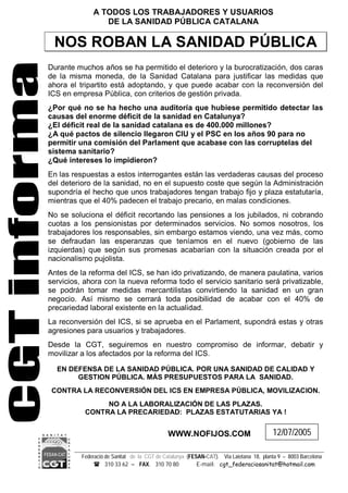 Federació de Sanitat de la CGT de Catalunya (FESAN-CAT). Via Laietana 18, planta 9 – 8003 Barcelona
 310 33 62 – FAX. 310 70 80 E-mail: cgt_federaciosanitat@hotmail.com
A TODOS LOS TRABAJADORES Y USUARIOS
DE LA SANIDAD PÚBLICA CATALANA
NOS ROBAN LA SANIDAD PÚBLICA
Durante muchos años se ha permitido el deterioro y la burocratización, dos caras
de la misma moneda, de la Sanidad Catalana para justificar las medidas que
ahora el tripartito está adoptando, y que puede acabar con la reconversión del
ICS en empresa Pública, con criterios de gestión privada.
¿Por qué no se ha hecho una auditoría que hubiese permitido detectar las
causas del enorme déficit de la sanidad en Catalunya?
¿El déficit real de la sanidad catalana es de 400.000 millones?
¿A qué pactos de silencio llegaron CIU y el PSC en los años 90 para no
permitir una comisión del Parlament que acabase con las corruptelas del
sistema sanitario?
¿Qué intereses lo impidieron?
En las respuestas a estos interrogantes están las verdaderas causas del proceso
del deterioro de la sanidad, no en el supuesto coste que según la Administración
supondría el hecho que unos trabajadores tengan trabajo fijo y plaza estatutaría,
mientras que el 40% padecen el trabajo precario, en malas condiciones.
No se soluciona el déficit recortando las pensiones a los jubilados, ni cobrando
cuotas a los pensionistas por determinados servicios. No somos nosotros, los
trabajadores los responsables, sin embargo estamos viendo, una vez más, como
se defraudan las esperanzas que teníamos en el nuevo (gobierno de las
izquierdas) que según sus promesas acabarían con la situación creada por el
nacionalismo pujolista.
Antes de la reforma del ICS, se han ido privatizando, de manera paulatina, varios
servicios, ahora con la nueva reforma todo el servicio sanitario será privatizable,
se podrán tomar medidas mercantilistas convirtiendo la sanidad en un gran
negocio. Así mismo se cerrará toda posibilidad de acabar con el 40% de
precariedad laboral existente en la actualidad.
La reconversión del ICS, si se aprueba en el Parlament, supondrá estas y otras
agresiones para usuarios y trabajadores.
Desde la CGT, seguiremos en nuestro compromiso de informar, debatir y
movilizar a los afectados por la reforma del ICS.
EN DEFENSA DE LA SANIDAD PÚBLICA. POR UNA SANIDAD DE CALIDAD Y
GESTION PÚBLICA. MÁS PRESUPUESTOS PARA LA SANIDAD.
CONTRA LA RECONVERSIÓN DEL ICS EN EMPRESA PÚBLICA, MOVILIZACION.
NO A LA LABORALIZACIÓN DE LAS PLAZAS.
CONTRA LA PRECARIEDAD: PLAZAS ESTATUTARIAS YA !
WWW.NOFIJOS.COM 12/07/2005
 