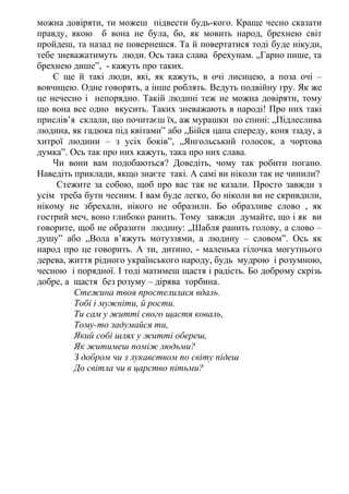 можна довіряти, ти можеш підвести будь-кого. Краще чесно сказати
правду, якою б вона не була, бо, як мовить народ, брехнею світ
пройдеш, та назад не повернешся. Та й повертатися тоді буде нікуди,
тебе зневажатимуть люди. Ось така слава брехунам. „Гарно пише, та
брехнею дише”, - кажуть про таких.
Є ще й такі люди, які, як кажуть, в очі лисицею, а поза очі –
вовчицею. Одне говорять, а інше роблять. Ведуть подвійну гру. Як же
це нечесно і непорядно. Такій людині теж не можна довіряти, тому
що вона все одно вкусить. Таких зневажають в народі! Про них такі
прислів’я склали, що почитаєш їх, аж мурашки по спині: „Підлеслива
людина, як гадюка під квітами” або „Бійся цапа спереду, коня ззаду, а
хитрої людини – з усіх боків”, „Янгольський голосок, а чортова
думка”. Ось так про них кажуть, така про них слава.
Чи вони вам подобаються? Доведіть, чому так робити погано.
Наведіть приклади, якщо знаєте такі. А самі ви ніколи так не чинили?
Стежите за собою, щоб про вас так не казали. Просто завжди з
усім треба бути чесним. І вам буде легко, бо ніколи ви не скривдили,
нікому не збрехали, нікого не образили. Бо образливе слово , як
гострий меч, воно глибоко ранить. Тому завжди думайте, що і як ви
говорите, щоб не образити людину: „Шабля ранить голову, а слово –
душу” або „Вола в’яжуть мотуззями, а людину – словом”. Ось як
народ про це говорить. А ти, дитино, - маленька гілочка могутнього
дерева, життя рідного українського народу, будь мудрою і розумною,
чесною і порядної. І тоді матимеш щастя і радість. Бо доброму скрізь
добре, а щастя без розуму – дірява торбина.
Стежина твоя простелилася вдаль.
Тобі і мужніти, й рости.
Ти сам у житті свого щастя коваль,
Тому-то задумайся ти,
Який собі шлях у житті обереш,
Як житимеш поміж людьми?
З добром чи з лукавством по світу підеш
До світла чи в царство пітьми?
 