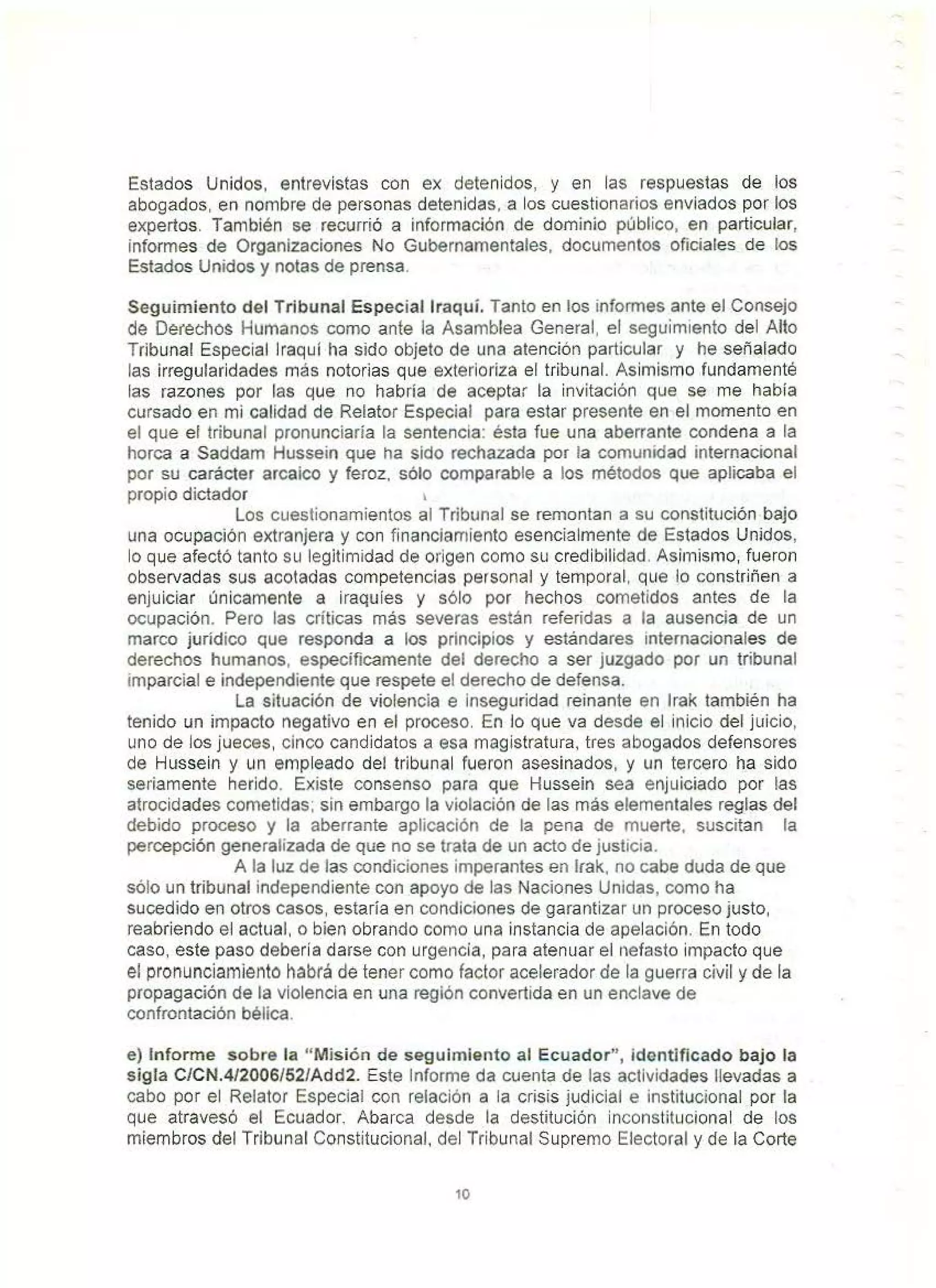 Estados Unidos, entrevistas con ex detenidos, y en las respuestas de los
abogados, en nombre de personas detenidas. a los cuestionarios enviados por los
expertos. También se recurrió a información de dominio público, en particular,
informes de Organizaciones No Gubernamentales. documentos oficiales de los
Estados Unidos y notas de prensa.
Seguimiento del Tribunal Especial lraquí. Tanto en los informes ante el Consejo
de Defechos Humanos como ante la Asamblea General, el seguimiento del Alto
Tribunal Especial lraquí ha sido objeto de una atención particular y he señalado
las irregularidades más notorias que exterioriza el tribunal. Asimismo fundamenté
las razones por las que no habría de aceptar la invitación que se me había
cursado en mi calidad de Relator Especial para estar presente en el momento en
el que el tribunal pronunciaría la sentencia: ésta fue una aberrante condena a la
horca a Saddam Hussein que ha sido rechazada por la comunidad internacional
por su carácter arcaico y feroz. sólo comparable a los métodos que aplicaba el
propio dictador 1
Los cuestionamientos al Tribunal se remontan a su constitución bajo
una ocupación extranjera y con financiamiento esencialmente de Estados Unidos,
lo que afectó tanto su legitimidad de origen como su credibilidad. Asimismo, fueron
observadas sus acotadas competencias personal y temporal, que lo constriñen a
enjuiciar únicamente a iraquies y sólo por hechos cometidos antes de la
ocupación. Pero las críticas más severas están referidas a la ausencia de un
marco jurídico que responda a los principios y estándares internacionales de
derechos humanos, específicamente del derecho a ser juzgado por un tribunal
imparcial e independiente que respete el derecho de defensa.
La situación de violencia e inseguridad reinante en lrak también ha
tenido un impacto negativo en el proceso. En Jo que va desde el inicio del juicio,
uno de los jueces, cinco candidatos a esa magistratura. tres abogados defensores
de Hussein y un empleado del tribunal fueron asesinados, y un tercero ha sido
seriamente herido. Existe consenso para que Hussein sea enjuiciado por las
atrocidades cometídas; sin embargo la violación de las más elementales reglas del
debido proceso y la aberrante aplicación de la pena de muerte, suscitan la
percepción generalizada de que no se trata de un acto de justicia.
A la luz de las condiciones imperantes en lrak. no cabe duda de que
sólo un tribunal independiente con apoyo de las Naciones Unidas, oomo ha
sucedido en otros casos. estaría en condiciones de garantizar un proceso justo,
reabriendo el actual, o bien obrando como una instancia de apelación. En todo
caso, este paso debería darse con urgencia, para atenuar el nefasto impacto que
el pronunciamiento habrá de tener como factor acelerador de la guerra civil y de la
propagación de la violencia en una región convertida en un enclave de
confrontación bélica.
e) Informe sobre la "Misión de seguimiento al Ecuador", identificado bajo la
sigla C/CN.4/2006/52/Add2. Este Informe da cuenta de las actividades llevadas a
cabo por el Relator Especial con relación a la crisis judicial e institucional por la
que atravesó el Ecuador. Abarca desde la destitución inconstitucional de los
miembros del Tribunal Constitucional, del Tribunal Supremo Electoral y de la Corte
10
 