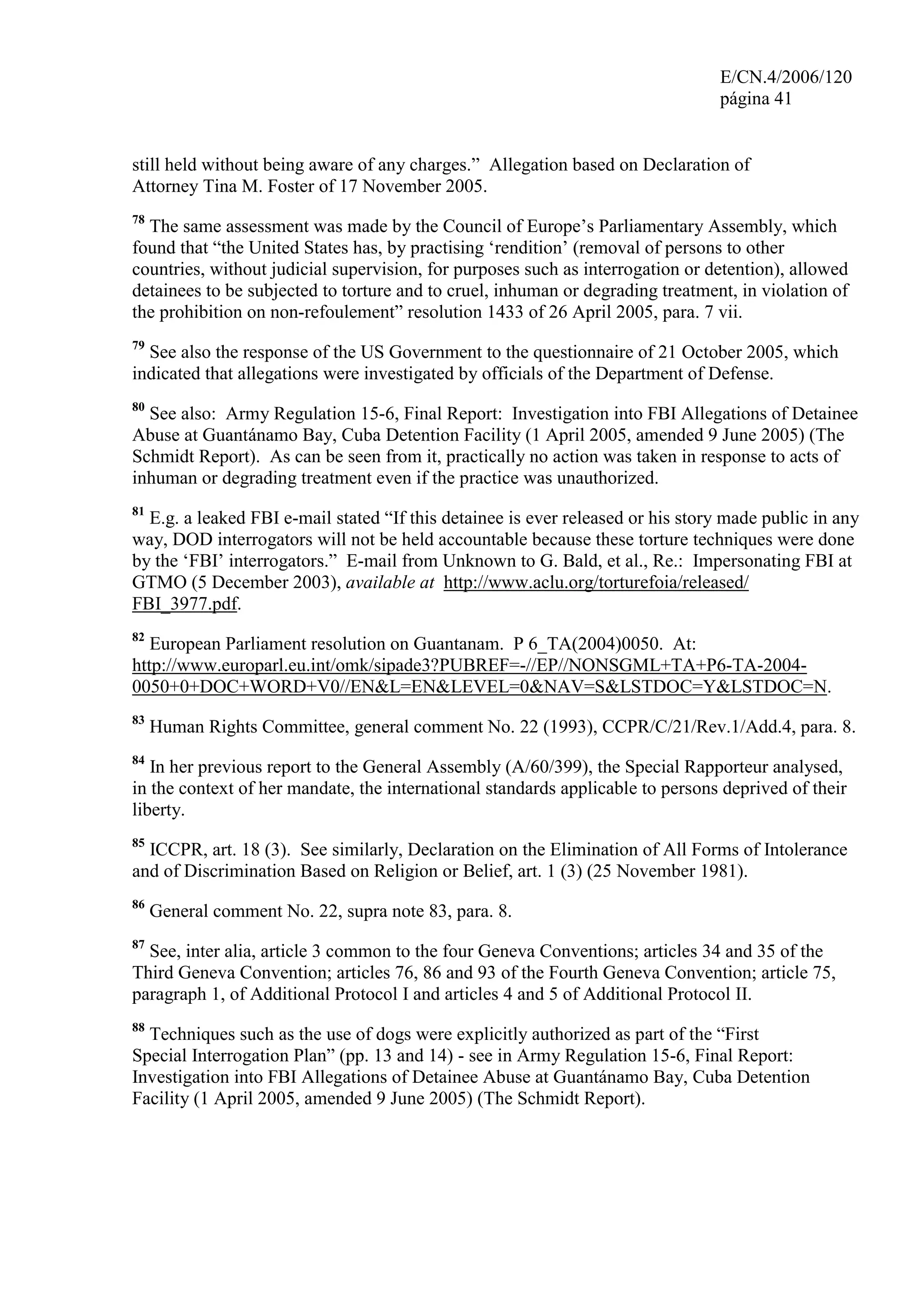 E/CN.4/2006/120
página 41
still held without being aware of any charges.” Allegation based on Declaration of
Attorney Tina M. Foster of 17 November 2005.
78
The same assessment was made by the Council of Europe’s Parliamentary Assembly, which
found that “the United States has, by practising ‘rendition’ (removal of persons to other
countries, without judicial supervision, for purposes such as interrogation or detention), allowed
detainees to be subjected to torture and to cruel, inhuman or degrading treatment, in violation of
the prohibition on non-refoulement” resolution 1433 of 26 April 2005, para. 7 vii.
79
See also the response of the US Government to the questionnaire of 21 October 2005, which
indicated that allegations were investigated by officials of the Department of Defense.
80
See also: Army Regulation 15-6, Final Report: Investigation into FBI Allegations of Detainee
Abuse at Guantánamo Bay, Cuba Detention Facility (1 April 2005, amended 9 June 2005) (The
Schmidt Report). As can be seen from it, practically no action was taken in response to acts of
inhuman or degrading treatment even if the practice was unauthorized.
81
E.g. a leaked FBI e-mail stated “If this detainee is ever released or his story made public in any
way, DOD interrogators will not be held accountable because these torture techniques were done
by the ‘FBI’ interrogators.” E-mail from Unknown to G. Bald, et al., Re.: Impersonating FBI at
GTMO (5 December 2003), available at http://www.aclu.org/torturefoia/released/
FBI_3977.pdf.
82
European Parliament resolution on Guantanam. P 6_TA(2004)0050. At:
http://www.europarl.eu.int/omk/sipade3?PUBREF=-//EP//NONSGML+TA+P6-TA-2004-
0050+0+DOC+WORD+V0//EN&L=EN&LEVEL=0&NAV=S&LSTDOC=Y&LSTDOC=N.
83
Human Rights Committee, general comment No. 22 (1993), CCPR/C/21/Rev.1/Add.4, para. 8.
84
In her previous report to the General Assembly (A/60/399), the Special Rapporteur analysed,
in the context of her mandate, the international standards applicable to persons deprived of their
liberty.
85
ICCPR, art. 18 (3). See similarly, Declaration on the Elimination of All Forms of Intolerance
and of Discrimination Based on Religion or Belief, art. 1 (3) (25 November 1981).
86
General comment No. 22, supra note 83, para. 8.
87
See, inter alia, article 3 common to the four Geneva Conventions; articles 34 and 35 of the
Third Geneva Convention; articles 76, 86 and 93 of the Fourth Geneva Convention; article 75,
paragraph 1, of Additional Protocol I and articles 4 and 5 of Additional Protocol II.
88
Techniques such as the use of dogs were explicitly authorized as part of the “First
Special Interrogation Plan” (pp. 13 and 14) - see in Army Regulation 15-6, Final Report:
Investigation into FBI Allegations of Detainee Abuse at Guantánamo Bay, Cuba Detention
Facility (1 April 2005, amended 9 June 2005) (The Schmidt Report).
 