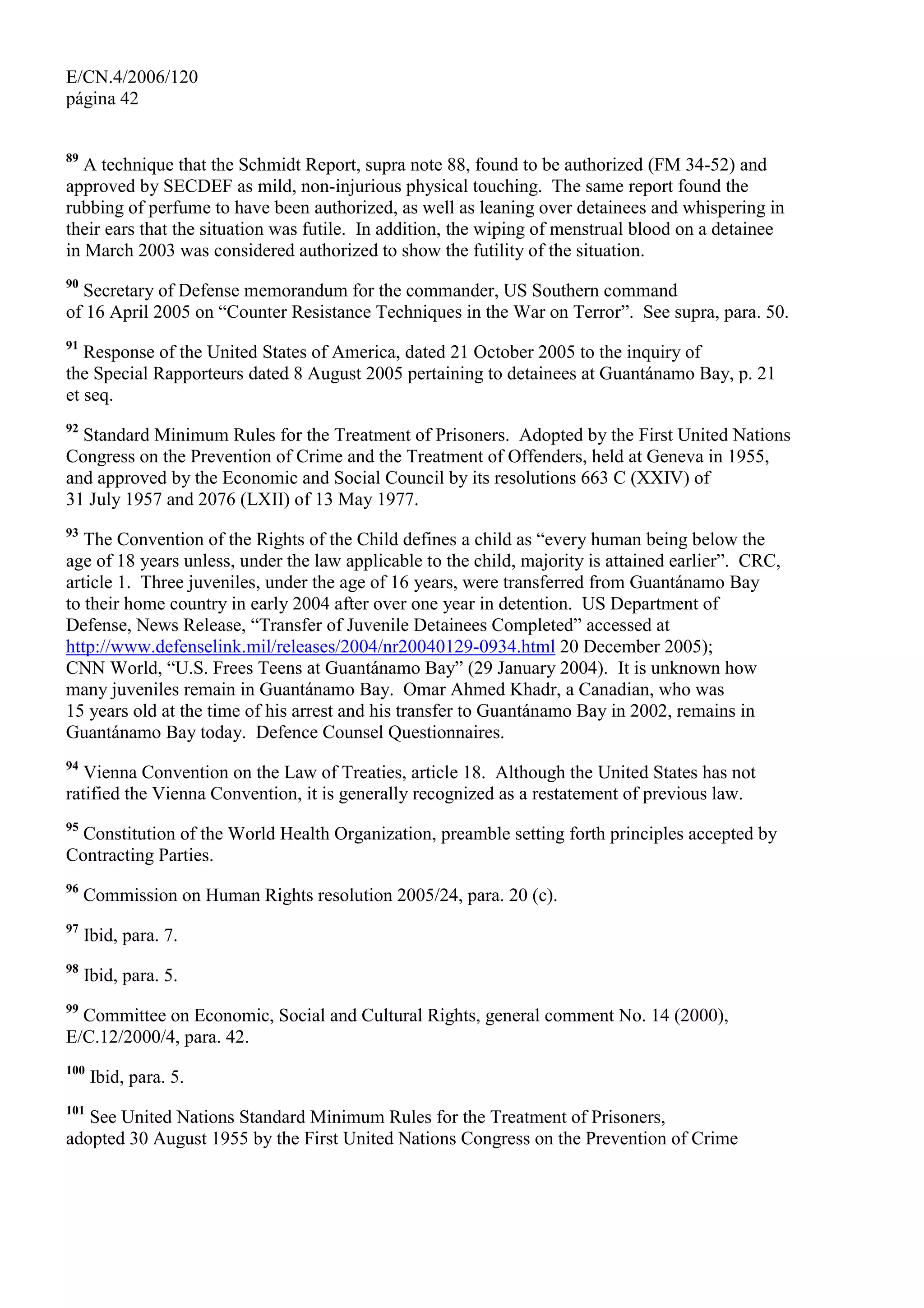 E/CN.4/2006/120
página 42
89
A technique that the Schmidt Report, supra note 88, found to be authorized (FM 34-52) and
approved by SECDEF as mild, non-injurious physical touching. The same report found the
rubbing of perfume to have been authorized, as well as leaning over detainees and whispering in
their ears that the situation was futile. In addition, the wiping of menstrual blood on a detainee
in March 2003 was considered authorized to show the futility of the situation.
90
Secretary of Defense memorandum for the commander, US Southern command
of 16 April 2005 on “Counter Resistance Techniques in the War on Terror”. See supra, para. 50.
91
Response of the United States of America, dated 21 October 2005 to the inquiry of
the Special Rapporteurs dated 8 August 2005 pertaining to detainees at Guantánamo Bay, p. 21
et seq.
92
Standard Minimum Rules for the Treatment of Prisoners. Adopted by the First United Nations
Congress on the Prevention of Crime and the Treatment of Offenders, held at Geneva in 1955,
and approved by the Economic and Social Council by its resolutions 663 C (XXIV) of
31 July 1957 and 2076 (LXII) of 13 May 1977.
93
The Convention of the Rights of the Child defines a child as “every human being below the
age of 18 years unless, under the law applicable to the child, majority is attained earlier”. CRC,
article 1. Three juveniles, under the age of 16 years, were transferred from Guantánamo Bay
to their home country in early 2004 after over one year in detention. US Department of
Defense, News Release, “Transfer of Juvenile Detainees Completed” accessed at
http://www.defenselink.mil/releases/2004/nr20040129-0934.html 20 December 2005);
CNN World, “U.S. Frees Teens at Guantánamo Bay” (29 January 2004). It is unknown how
many juveniles remain in Guantánamo Bay. Omar Ahmed Khadr, a Canadian, who was
15 years old at the time of his arrest and his transfer to Guantánamo Bay in 2002, remains in
Guantánamo Bay today. Defence Counsel Questionnaires.
94
Vienna Convention on the Law of Treaties, article 18. Although the United States has not
ratified the Vienna Convention, it is generally recognized as a restatement of previous law.
95
Constitution of the World Health Organization, preamble setting forth principles accepted by
Contracting Parties.
96
Commission on Human Rights resolution 2005/24, para. 20 (c).
97
Ibid, para. 7.
98
Ibid, para. 5.
99
Committee on Economic, Social and Cultural Rights, general comment No. 14 (2000),
E/C.12/2000/4, para. 42.
100
Ibid, para. 5.
101
See United Nations Standard Minimum Rules for the Treatment of Prisoners,
adopted 30 August 1955 by the First United Nations Congress on the Prevention of Crime
 