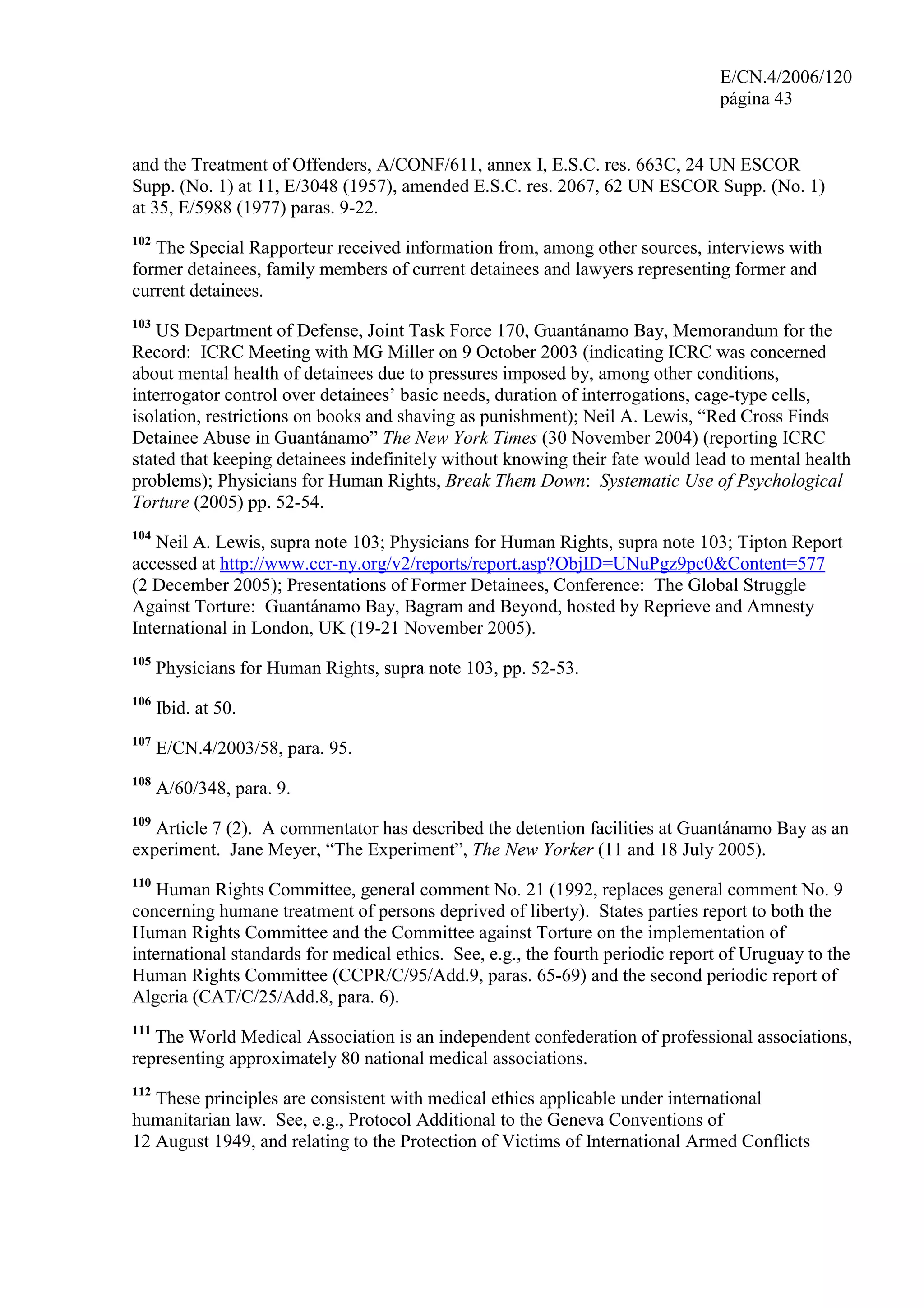 E/CN.4/2006/120
página 43
and the Treatment of Offenders, A/CONF/611, annex I, E.S.C. res. 663C, 24 UN ESCOR
Supp. (No. 1) at 11, E/3048 (1957), amended E.S.C. res. 2067, 62 UN ESCOR Supp. (No. 1)
at 35, E/5988 (1977) paras. 9-22.
102
The Special Rapporteur received information from, among other sources, interviews with
former detainees, family members of current detainees and lawyers representing former and
current detainees.
103
US Department of Defense, Joint Task Force 170, Guantánamo Bay, Memorandum for the
Record: ICRC Meeting with MG Miller on 9 October 2003 (indicating ICRC was concerned
about mental health of detainees due to pressures imposed by, among other conditions,
interrogator control over detainees’ basic needs, duration of interrogations, cage-type cells,
isolation, restrictions on books and shaving as punishment); Neil A. Lewis, “Red Cross Finds
Detainee Abuse in Guantánamo” The New York Times (30 November 2004) (reporting ICRC
stated that keeping detainees indefinitely without knowing their fate would lead to mental health
problems); Physicians for Human Rights, Break Them Down: Systematic Use of Psychological
Torture (2005) pp. 52-54.
104
Neil A. Lewis, supra note 103; Physicians for Human Rights, supra note 103; Tipton Report
accessed at http://www.ccr-ny.org/v2/reports/report.asp?ObjID=UNuPgz9pc0&Content=577
(2 December 2005); Presentations of Former Detainees, Conference: The Global Struggle
Against Torture: Guantánamo Bay, Bagram and Beyond, hosted by Reprieve and Amnesty
International in London, UK (19-21 November 2005).
105
Physicians for Human Rights, supra note 103, pp. 52-53.
106
Ibid. at 50.
107
E/CN.4/2003/58, para. 95.
108
A/60/348, para. 9.
109
Article 7 (2). A commentator has described the detention facilities at Guantánamo Bay as an
experiment. Jane Meyer, “The Experiment”, The New Yorker (11 and 18 July 2005).
110
Human Rights Committee, general comment No. 21 (1992, replaces general comment No. 9
concerning humane treatment of persons deprived of liberty). States parties report to both the
Human Rights Committee and the Committee against Torture on the implementation of
international standards for medical ethics. See, e.g., the fourth periodic report of Uruguay to the
Human Rights Committee (CCPR/C/95/Add.9, paras. 65-69) and the second periodic report of
Algeria (CAT/C/25/Add.8, para. 6).
111
The World Medical Association is an independent confederation of professional associations,
representing approximately 80 national medical associations.
112
These principles are consistent with medical ethics applicable under international
humanitarian law. See, e.g., Protocol Additional to the Geneva Conventions of
12 August 1949, and relating to the Protection of Victims of International Armed Conflicts
 
