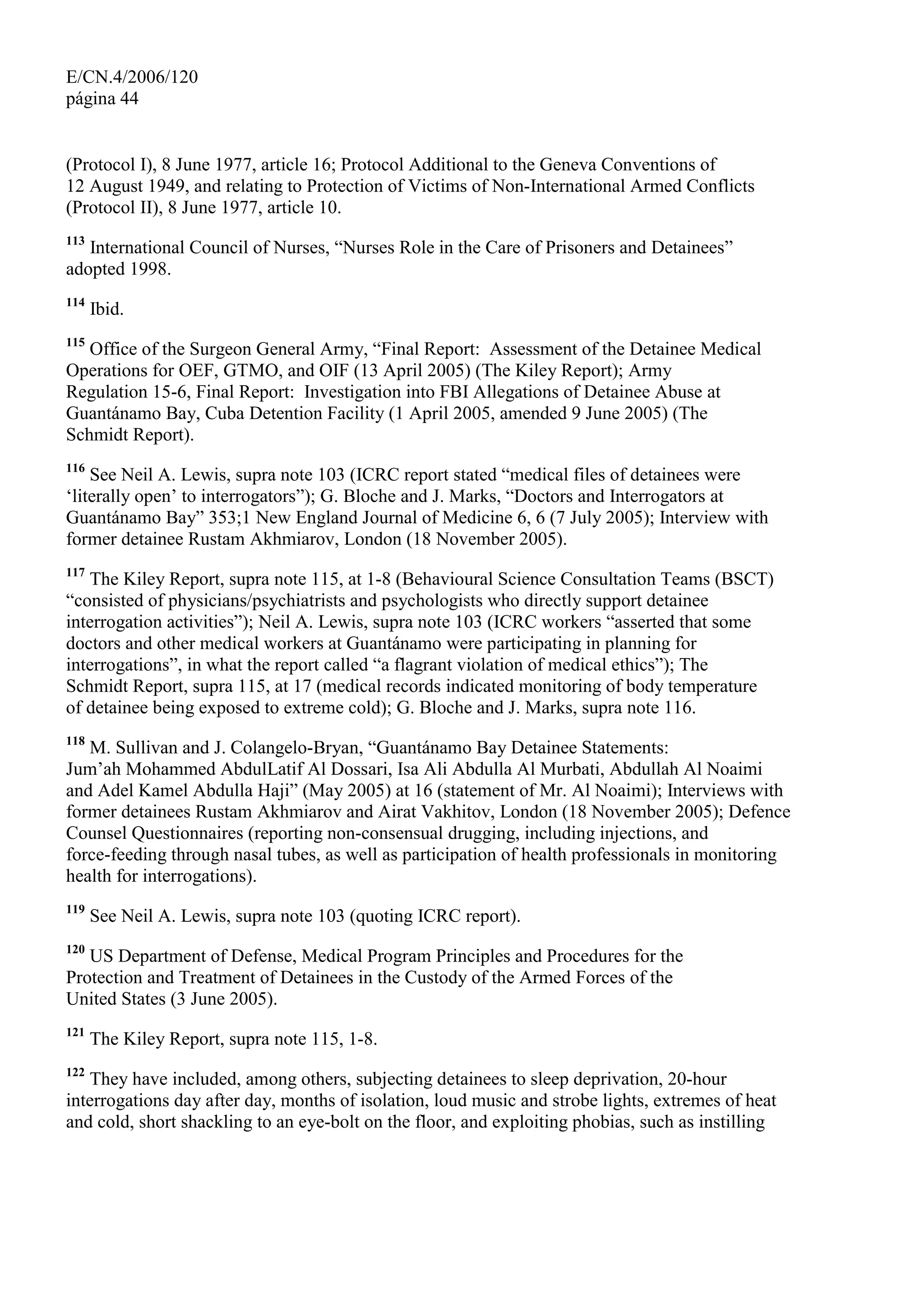 E/CN.4/2006/120
página 44
(Protocol I), 8 June 1977, article 16; Protocol Additional to the Geneva Conventions of
12 August 1949, and relating to Protection of Victims of Non-International Armed Conflicts
(Protocol II), 8 June 1977, article 10.
113
International Council of Nurses, “Nurses Role in the Care of Prisoners and Detainees”
adopted 1998.
114
Ibid.
115
Office of the Surgeon General Army, “Final Report: Assessment of the Detainee Medical
Operations for OEF, GTMO, and OIF (13 April 2005) (The Kiley Report); Army
Regulation 15-6, Final Report: Investigation into FBI Allegations of Detainee Abuse at
Guantánamo Bay, Cuba Detention Facility (1 April 2005, amended 9 June 2005) (The
Schmidt Report).
116
See Neil A. Lewis, supra note 103 (ICRC report stated “medical files of detainees were
‘literally open’ to interrogators”); G. Bloche and J. Marks, “Doctors and Interrogators at
Guantánamo Bay” 353;1 New England Journal of Medicine 6, 6 (7 July 2005); Interview with
former detainee Rustam Akhmiarov, London (18 November 2005).
117
The Kiley Report, supra note 115, at 1-8 (Behavioural Science Consultation Teams (BSCT)
“consisted of physicians/psychiatrists and psychologists who directly support detainee
interrogation activities”); Neil A. Lewis, supra note 103 (ICRC workers “asserted that some
doctors and other medical workers at Guantánamo were participating in planning for
interrogations”, in what the report called “a flagrant violation of medical ethics”); The
Schmidt Report, supra 115, at 17 (medical records indicated monitoring of body temperature
of detainee being exposed to extreme cold); G. Bloche and J. Marks, supra note 116.
118
M. Sullivan and J. Colangelo-Bryan, “Guantánamo Bay Detainee Statements:
Jum’ah Mohammed AbdulLatif Al Dossari, Isa Ali Abdulla Al Murbati, Abdullah Al Noaimi
and Adel Kamel Abdulla Haji” (May 2005) at 16 (statement of Mr. Al Noaimi); Interviews with
former detainees Rustam Akhmiarov and Airat Vakhitov, London (18 November 2005); Defence
Counsel Questionnaires (reporting non-consensual drugging, including injections, and
force-feeding through nasal tubes, as well as participation of health professionals in monitoring
health for interrogations).
119
See Neil A. Lewis, supra note 103 (quoting ICRC report).
120
US Department of Defense, Medical Program Principles and Procedures for the
Protection and Treatment of Detainees in the Custody of the Armed Forces of the
United States (3 June 2005).
121
The Kiley Report, supra note 115, 1-8.
122
They have included, among others, subjecting detainees to sleep deprivation, 20-hour
interrogations day after day, months of isolation, loud music and strobe lights, extremes of heat
and cold, short shackling to an eye-bolt on the floor, and exploiting phobias, such as instilling
 