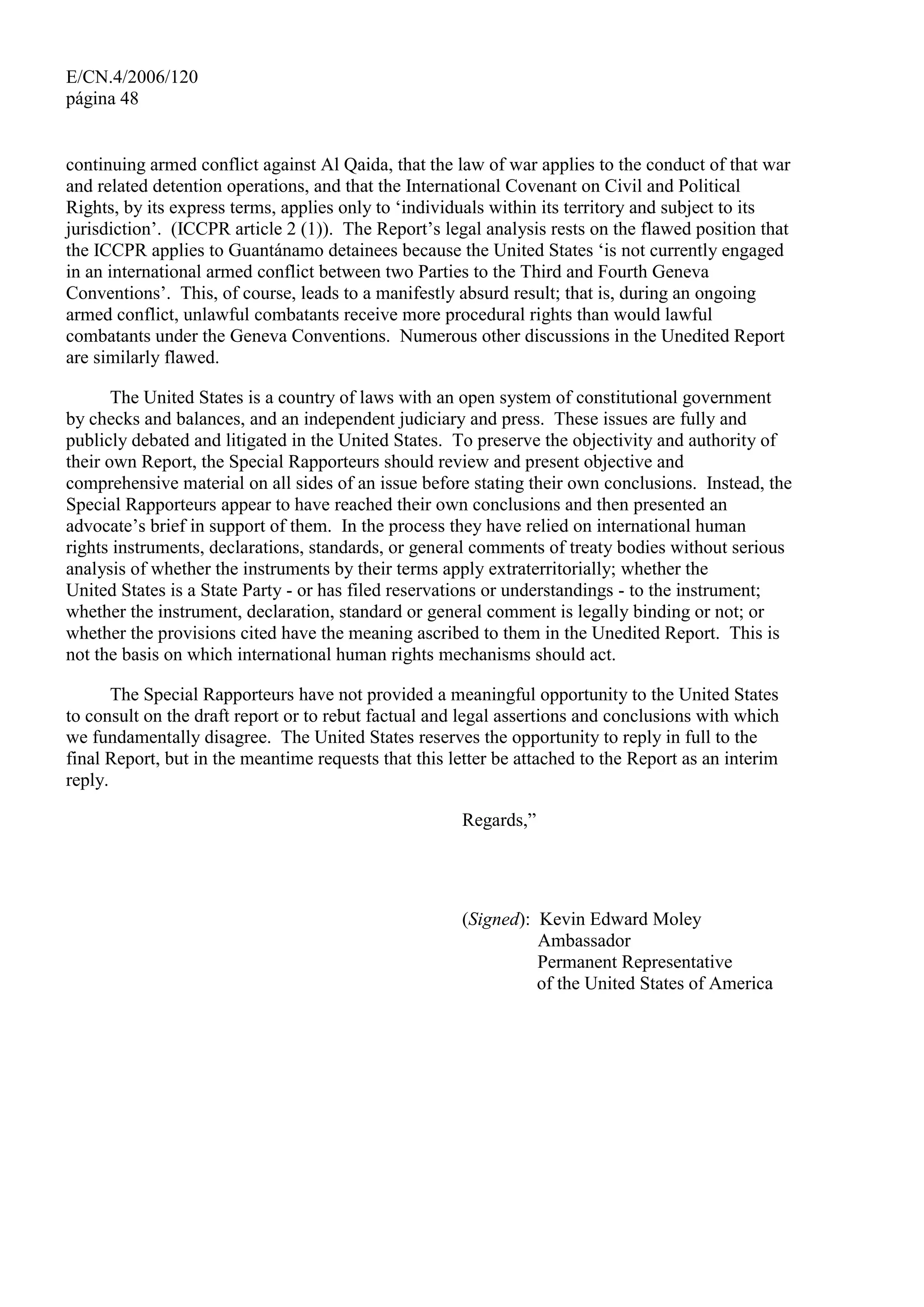 E/CN.4/2006/120
página 48
continuing armed conflict against Al Qaida, that the law of war applies to the conduct of that war
and related detention operations, and that the International Covenant on Civil and Political
Rights, by its express terms, applies only to ‘individuals within its territory and subject to its
jurisdiction’. (ICCPR article 2 (1)). The Report’s legal analysis rests on the flawed position that
the ICCPR applies to Guantánamo detainees because the United States ‘is not currently engaged
in an international armed conflict between two Parties to the Third and Fourth Geneva
Conventions’. This, of course, leads to a manifestly absurd result; that is, during an ongoing
armed conflict, unlawful combatants receive more procedural rights than would lawful
combatants under the Geneva Conventions. Numerous other discussions in the Unedited Report
are similarly flawed.
The United States is a country of laws with an open system of constitutional government
by checks and balances, and an independent judiciary and press. These issues are fully and
publicly debated and litigated in the United States. To preserve the objectivity and authority of
their own Report, the Special Rapporteurs should review and present objective and
comprehensive material on all sides of an issue before stating their own conclusions. Instead, the
Special Rapporteurs appear to have reached their own conclusions and then presented an
advocate’s brief in support of them. In the process they have relied on international human
rights instruments, declarations, standards, or general comments of treaty bodies without serious
analysis of whether the instruments by their terms apply extraterritorially; whether the
United States is a State Party - or has filed reservations or understandings - to the instrument;
whether the instrument, declaration, standard or general comment is legally binding or not; or
whether the provisions cited have the meaning ascribed to them in the Unedited Report. This is
not the basis on which international human rights mechanisms should act.
The Special Rapporteurs have not provided a meaningful opportunity to the United States
to consult on the draft report or to rebut factual and legal assertions and conclusions with which
we fundamentally disagree. The United States reserves the opportunity to reply in full to the
final Report, but in the meantime requests that this letter be attached to the Report as an interim
reply.
Regards,”
(Signed): Kevin Edward Moley
Ambassador
Permanent Representative
of the United States of America
 