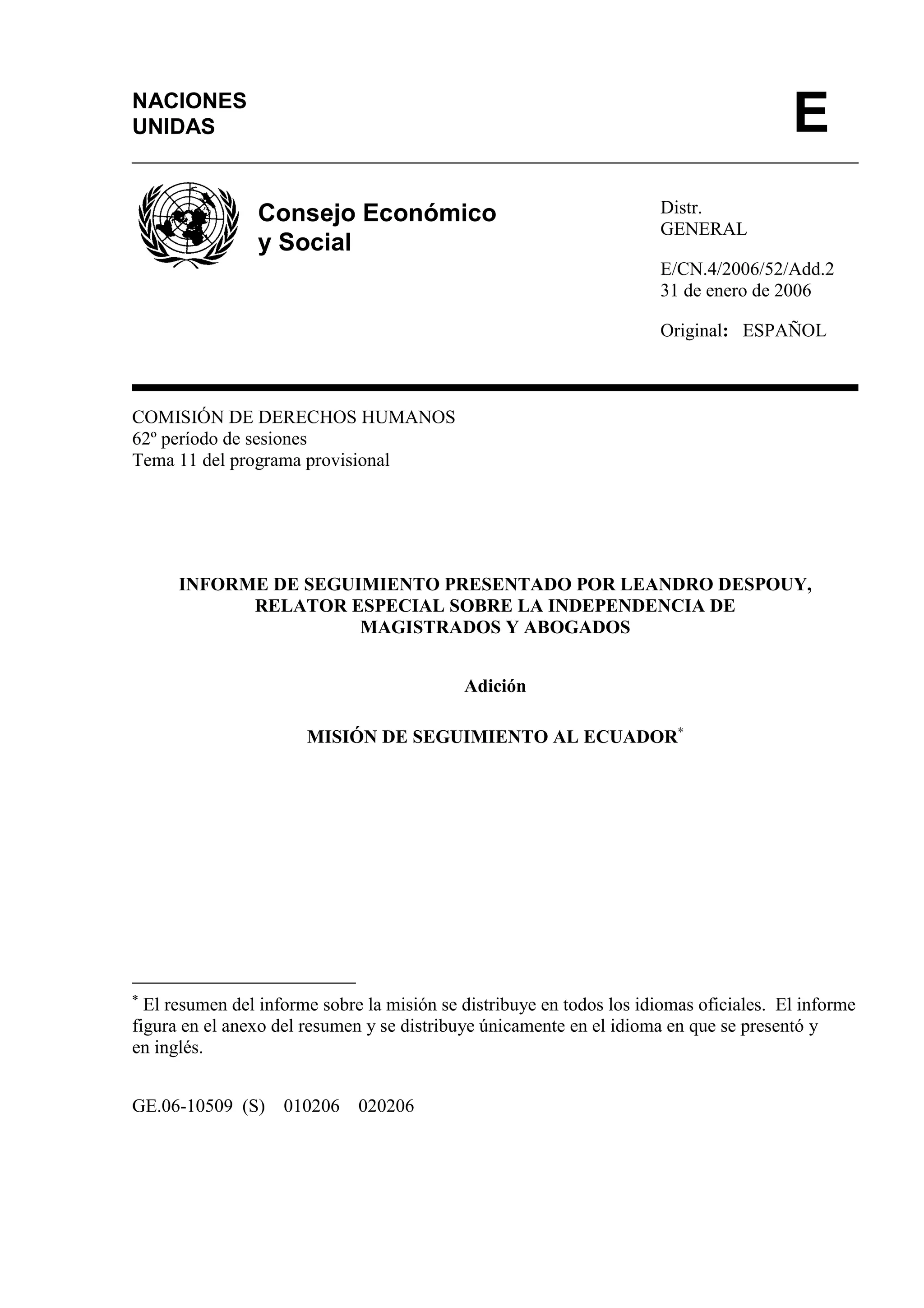 Distr.
GENERAL
E/CN.4/2006/52/Add.2
31 de enero de 2006
Original: ESPAÑOL
COMISIÓN DE DERECHOS HUMANOS
62º período de sesiones
Tema 11 del programa provisional
INFORME DE SEGUIMIENTO PRESENTADO POR LEANDRO DESPOUY,
RELATOR ESPECIAL SOBRE LA INDEPENDENCIA DE
MAGISTRADOS Y ABOGADOS
Adición
MISIÓN DE SEGUIMIENTO AL ECUADOR∗
∗
El resumen del informe sobre la misión se distribuye en todos los idiomas oficiales. El informe
figura en el anexo del resumen y se distribuye únicamente en el idioma en que se presentó y
en inglés.
GE.06-10509 (S) 010206 020206
NACIONES
UNIDAS E
Consejo Económico
y Social
 