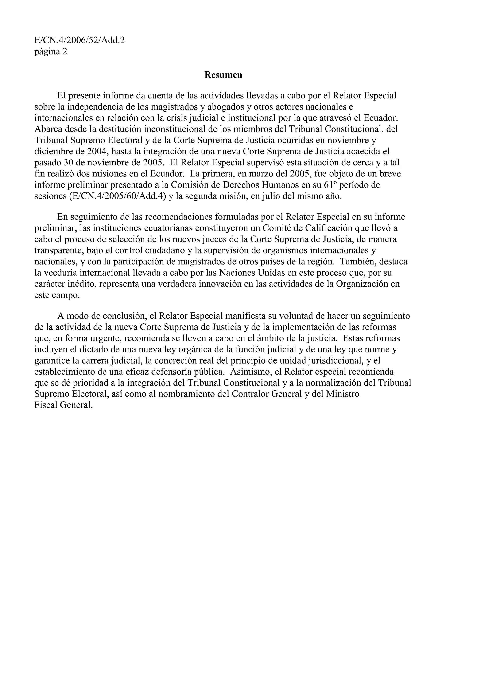 E/CN.4/2006/52/Add.2
página 2
Resumen
El presente informe da cuenta de las actividades llevadas a cabo por el Relator Especial
sobre la independencia de los magistrados y abogados y otros actores nacionales e
internacionales en relación con la crisis judicial e institucional por la que atravesó el Ecuador.
Abarca desde la destitución inconstitucional de los miembros del Tribunal Constitucional, del
Tribunal Supremo Electoral y de la Corte Suprema de Justicia ocurridas en noviembre y
diciembre de 2004, hasta la integración de una nueva Corte Suprema de Justicia acaecida el
pasado 30 de noviembre de 2005. El Relator Especial supervisó esta situación de cerca y a tal
fin realizó dos misiones en el Ecuador. La primera, en marzo del 2005, fue objeto de un breve
informe preliminar presentado a la Comisión de Derechos Humanos en su 61º período de
sesiones (E/CN.4/2005/60/Add.4) y la segunda misión, en julio del mismo año.
En seguimiento de las recomendaciones formuladas por el Relator Especial en su informe
preliminar, las instituciones ecuatorianas constituyeron un Comité de Calificación que llevó a
cabo el proceso de selección de los nuevos jueces de la Corte Suprema de Justicia, de manera
transparente, bajo el control ciudadano y la supervisión de organismos internacionales y
nacionales, y con la participación de magistrados de otros países de la región. También, destaca
la veeduría internacional llevada a cabo por las Naciones Unidas en este proceso que, por su
carácter inédito, representa una verdadera innovación en las actividades de la Organización en
este campo.
A modo de conclusión, el Relator Especial manifiesta su voluntad de hacer un seguimiento
de la actividad de la nueva Corte Suprema de Justicia y de la implementación de las reformas
que, en forma urgente, recomienda se lleven a cabo en el ámbito de la justicia. Estas reformas
incluyen el dictado de una nueva ley orgánica de la función judicial y de una ley que norme y
garantice la carrera judicial, la concreción real del principio de unidad jurisdiccional, y el
establecimiento de una eficaz defensoría pública. Asimismo, el Relator especial recomienda
que se dé prioridad a la integración del Tribunal Constitucional y a la normalización del Tribunal
Supremo Electoral, así como al nombramiento del Contralor General y del Ministro
Fiscal General.
 