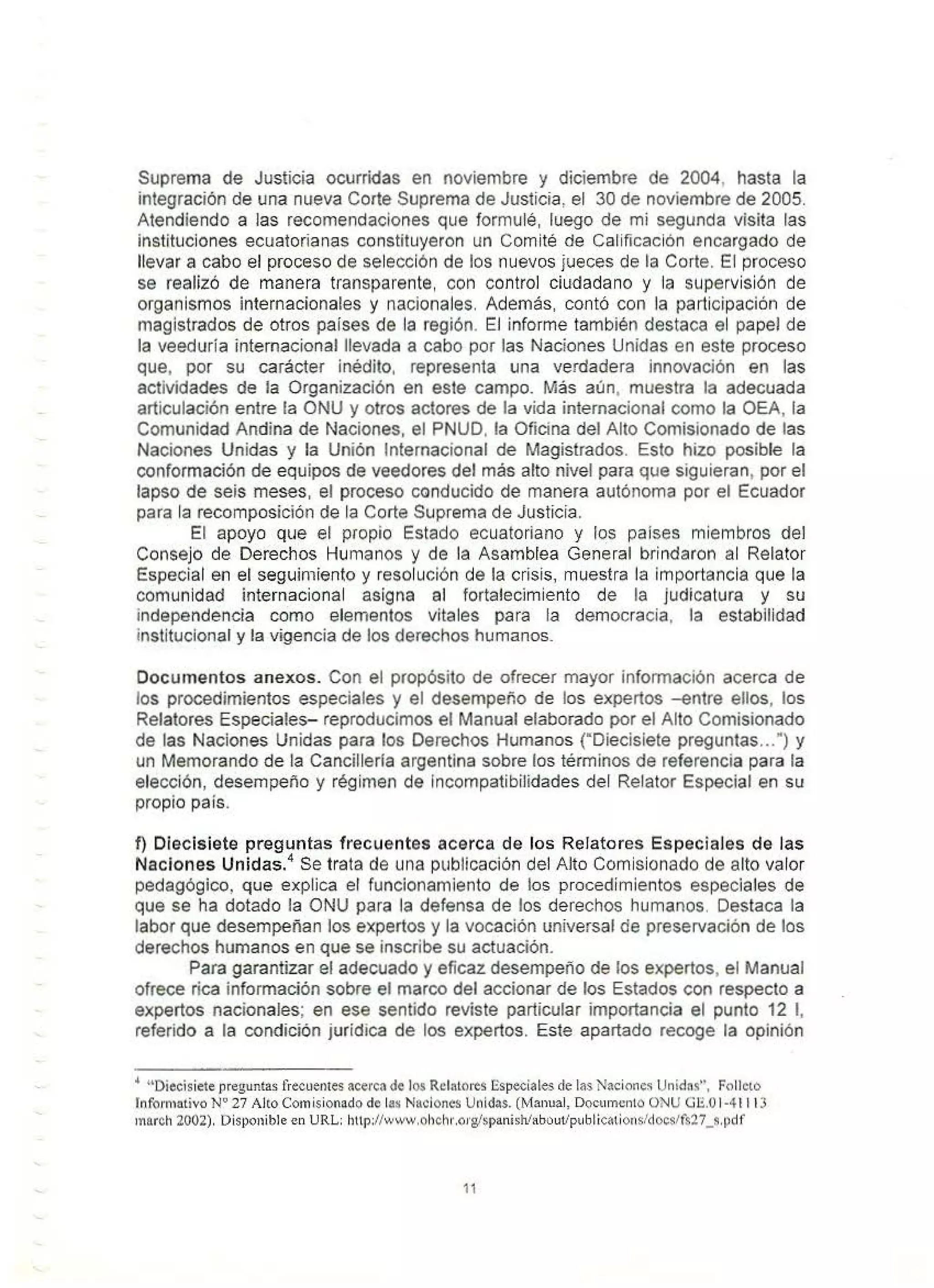 Suprema de Justicia ocurridas en noviembre y diciembre de 2004, hasta la
integración de una nueva Corte Suprema de Justicia, el 30 de noviembre de 2005.
Atendiendo a las recomendaciones que formulé, luego de mi segunda visita las
instituciones ecuatorianas constituyeron un Comité de Calificación encargado de
llevar a cabo el proceso de selección de los nuevos jueces de la Corte. El proceso
se realizó de manera transparente, con control ciudadano y la supervisión de
organismos internacionales y nacionales Además, contó con la participación de
magistrados de otros paises de la región. El informe también destaca el papel de
la veeduria internacional llevada a cabo por las Naciones Unidas en este proceso
que, por su carácter inédito, representa una verdadera innovación en las
actividades de la Organización en este campo. Más aún, muestra la adecuada
articulación entre la ONU y otros actores de la vida internacional como Ja OEA, la
Comunidad Andina de Naciones, el PNUD, la Oficina del Alto Comisionado de las
Naciones Unidas y la Unión Internacional de Magistrados. Esto hizo posible la
conformación de equipos de veedores del más alto nivel para que siguieran, por el
lapso de seis meses, el proceso conducido de manera autónoma por el Ecuador
para la recomposición de la Corte Suprema de Justicia.
El apoyo que el propio Estado ecuatoriano y los países miembros del
Consejo de Derechos Humanos y de fa Asamblea General brindaron al Relator
Especial en el seguimiento y resolución de la crisis, muestra la importancia que fa
comunidad internacional asigna al fortalecimiento de la judicatura y su
independencia como elementos vitales para la democracia, la estabilidad
institucional y la vigencia de los derechos humanos.
Documentos anexos. Con el propósito de ofrecer mayor información acerca de
los procedimientos especiales y el desempeño de los expertos -entre ellos, los
Relatores Especiales- reproducimos el Manual elaborado por el Alto Comisionado
de las Naciones Unidas para los Derechos Humanos ("Diecisiete preguntas...") y
un Memorando de la Cancíllerfa argentina sobre los términos de referencia para la
elección, desempeño y régimen de incompatibilidades del Relator Especial en su
propio país.
f) Diecisiete preguntas frecuentes acerca de los Relatores Especiales de las
Naciones Unidas.
4
Se trata de una publicación del Alto Comisionado de alto valor
pedagógico, que explica el funcionamiento de los procedimientos especiales de
que se ha dotado la ONU para la defensa de los derechos humanos. Destaca la
labor que desempeñan los expertos y la vocación universal de preservación de los
derechos humanos en que se inscribe su actuación.
Para garantizar el adecuado y eficaz desempeño de los expertos, el Manual
ofrece rica información sobre el marco del accionar de los Estados con respecto a
expertos nacionales; en ese sentido reviste particular importancia el punto 12 1,
referido a la condición jurídica de los expertos. Este apartado recoge la opinión
4
uoiecisiete preguntas frecuentesacerca de los Rclalores Especiales de las Nítcioncs Unidns", Folleto
lnfomiativo Nº 27 Alto Comisionado de las Naciones Unidas. (Manual, Documento ONU Gll.O 1-4 11 13
inarch 2002). Disponible en URL: http://www.ohchr.org/spanish!•bout/publications/docslfs27_s.pdf
11
 