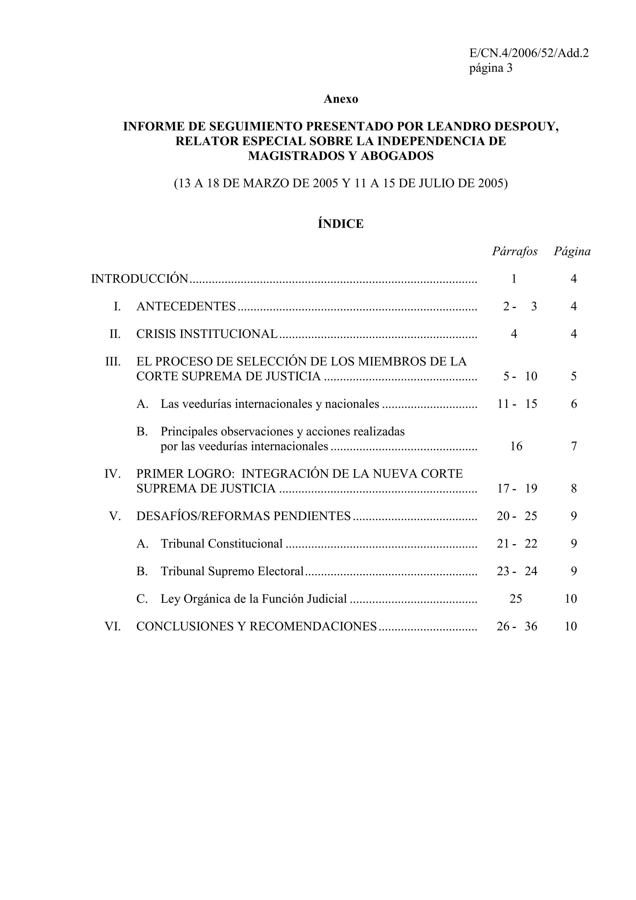 E/CN.4/2006/52/Add.2
página 3
Anexo
INFORME DE SEGUIMIENTO PRESENTADO POR LEANDRO DESPOUY,
RELATOR ESPECIAL SOBRE LA INDEPENDENCIA DE
MAGISTRADOS Y ABOGADOS
(13 A 18 DE MARZO DE 2005 Y 11 A 15 DE JULIO DE 2005)
ÍNDICE
Párrafos Página
INTRODUCCIÓN.......................................................................................... 1 4
I. ANTECEDENTES........................................................................... 2 - 3 4
II. CRISIS INSTITUCIONAL.............................................................. 4 4
III. EL PROCESO DE SELECCIÓN DE LOS MIEMBROS DE LA
CORTE SUPREMA DE JUSTICIA ................................................ 5 - 10 5
A. Las veedurías internacionales y nacionales .............................. 11 - 15 6
B. Principales observaciones y acciones realizadas
por las veedurías internacionales .............................................. 16 7
IV. PRIMER LOGRO: INTEGRACIÓN DE LA NUEVA CORTE
SUPREMA DE JUSTICIA .............................................................. 17 - 19 8
V. DESAFÍOS/REFORMAS PENDIENTES....................................... 20 - 25 9
A. Tribunal Constitucional ............................................................ 21 - 22 9
B. Tribunal Supremo Electoral...................................................... 23 - 24 9
C. Ley Orgánica de la Función Judicial ........................................ 25 10
VI. CONCLUSIONES Y RECOMENDACIONES............................... 26 - 36 10
 