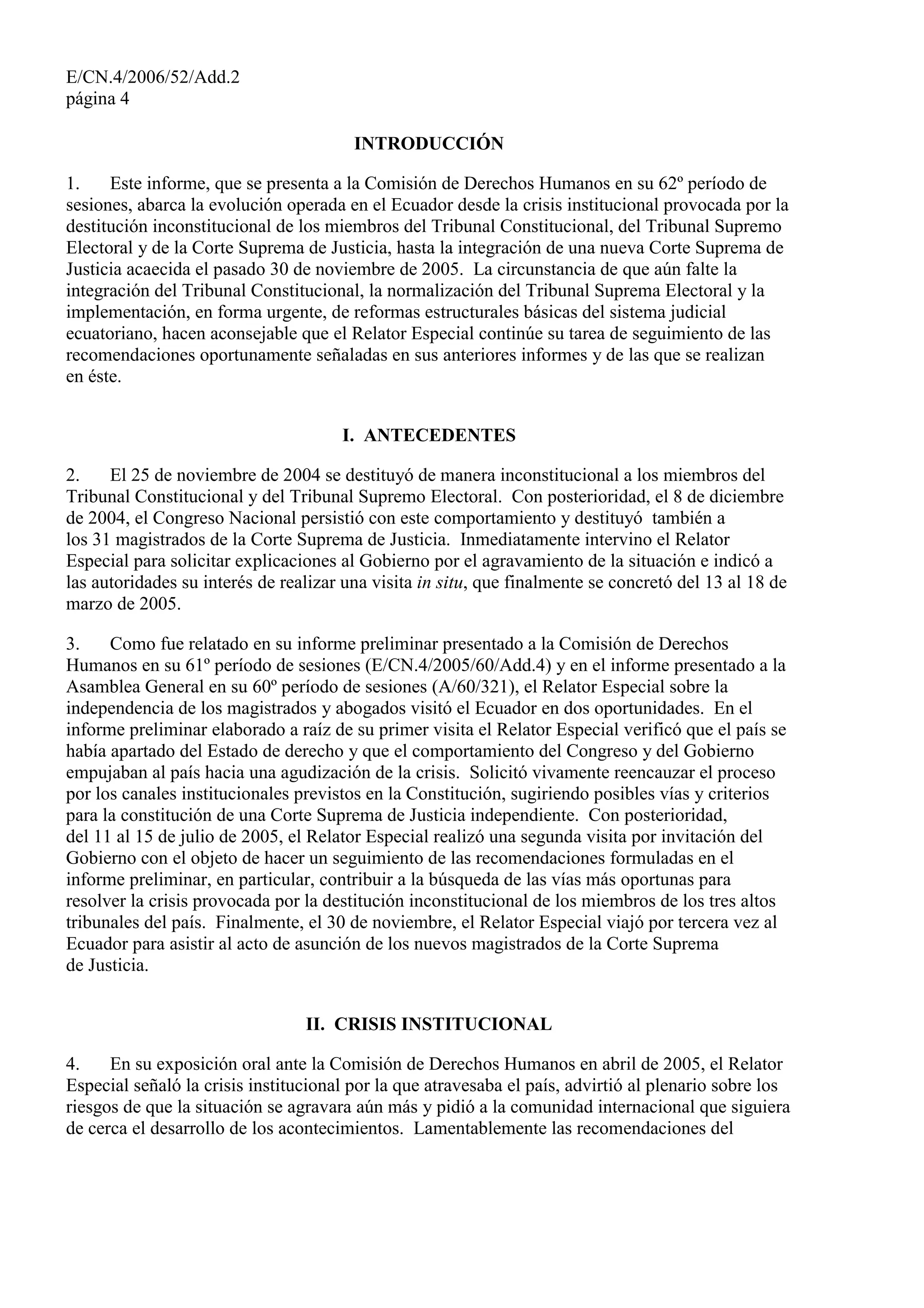 E/CN.4/2006/52/Add.2
página 4
INTRODUCCIÓN
1. Este informe, que se presenta a la Comisión de Derechos Humanos en su 62º período de
sesiones, abarca la evolución operada en el Ecuador desde la crisis institucional provocada por la
destitución inconstitucional de los miembros del Tribunal Constitucional, del Tribunal Supremo
Electoral y de la Corte Suprema de Justicia, hasta la integración de una nueva Corte Suprema de
Justicia acaecida el pasado 30 de noviembre de 2005. La circunstancia de que aún falte la
integración del Tribunal Constitucional, la normalización del Tribunal Suprema Electoral y la
implementación, en forma urgente, de reformas estructurales básicas del sistema judicial
ecuatoriano, hacen aconsejable que el Relator Especial continúe su tarea de seguimiento de las
recomendaciones oportunamente señaladas en sus anteriores informes y de las que se realizan
en éste.
I. ANTECEDENTES
2. El 25 de noviembre de 2004 se destituyó de manera inconstitucional a los miembros del
Tribunal Constitucional y del Tribunal Supremo Electoral. Con posterioridad, el 8 de diciembre
de 2004, el Congreso Nacional persistió con este comportamiento y destituyó también a
los 31 magistrados de la Corte Suprema de Justicia. Inmediatamente intervino el Relator
Especial para solicitar explicaciones al Gobierno por el agravamiento de la situación e indicó a
las autoridades su interés de realizar una visita in situ, que finalmente se concretó del 13 al 18 de
marzo de 2005.
3. Como fue relatado en su informe preliminar presentado a la Comisión de Derechos
Humanos en su 61º período de sesiones (E/CN.4/2005/60/Add.4) y en el informe presentado a la
Asamblea General en su 60º período de sesiones (A/60/321), el Relator Especial sobre la
independencia de los magistrados y abogados visitó el Ecuador en dos oportunidades. En el
informe preliminar elaborado a raíz de su primer visita el Relator Especial verificó que el país se
había apartado del Estado de derecho y que el comportamiento del Congreso y del Gobierno
empujaban al país hacia una agudización de la crisis. Solicitó vivamente reencauzar el proceso
por los canales institucionales previstos en la Constitución, sugiriendo posibles vías y criterios
para la constitución de una Corte Suprema de Justicia independiente. Con posterioridad,
del 11 al 15 de julio de 2005, el Relator Especial realizó una segunda visita por invitación del
Gobierno con el objeto de hacer un seguimiento de las recomendaciones formuladas en el
informe preliminar, en particular, contribuir a la búsqueda de las vías más oportunas para
resolver la crisis provocada por la destitución inconstitucional de los miembros de los tres altos
tribunales del país. Finalmente, el 30 de noviembre, el Relator Especial viajó por tercera vez al
Ecuador para asistir al acto de asunción de los nuevos magistrados de la Corte Suprema
de Justicia.
II. CRISIS INSTITUCIONAL
4. En su exposición oral ante la Comisión de Derechos Humanos en abril de 2005, el Relator
Especial señaló la crisis institucional por la que atravesaba el país, advirtió al plenario sobre los
riesgos de que la situación se agravara aún más y pidió a la comunidad internacional que siguiera
de cerca el desarrollo de los acontecimientos. Lamentablemente las recomendaciones del
 