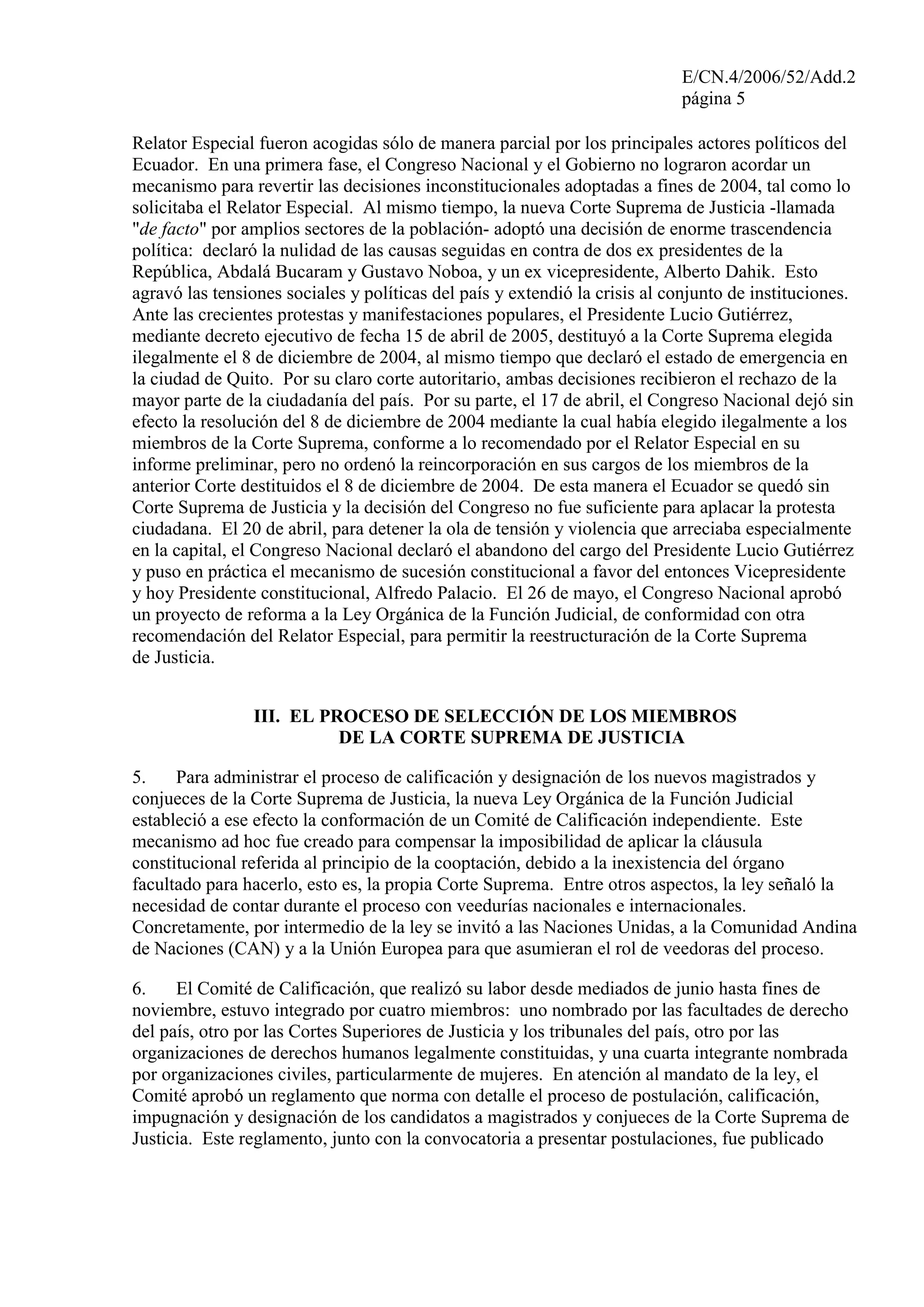 E/CN.4/2006/52/Add.2
página 5
Relator Especial fueron acogidas sólo de manera parcial por los principales actores políticos del
Ecuador. En una primera fase, el Congreso Nacional y el Gobierno no lograron acordar un
mecanismo para revertir las decisiones inconstitucionales adoptadas a fines de 2004, tal como lo
solicitaba el Relator Especial. Al mismo tiempo, la nueva Corte Suprema de Justicia -llamada
"de facto" por amplios sectores de la población- adoptó una decisión de enorme trascendencia
política: declaró la nulidad de las causas seguidas en contra de dos ex presidentes de la
República, Abdalá Bucaram y Gustavo Noboa, y un ex vicepresidente, Alberto Dahik. Esto
agravó las tensiones sociales y políticas del país y extendió la crisis al conjunto de instituciones.
Ante las crecientes protestas y manifestaciones populares, el Presidente Lucio Gutiérrez,
mediante decreto ejecutivo de fecha 15 de abril de 2005, destituyó a la Corte Suprema elegida
ilegalmente el 8 de diciembre de 2004, al mismo tiempo que declaró el estado de emergencia en
la ciudad de Quito. Por su claro corte autoritario, ambas decisiones recibieron el rechazo de la
mayor parte de la ciudadanía del país. Por su parte, el 17 de abril, el Congreso Nacional dejó sin
efecto la resolución del 8 de diciembre de 2004 mediante la cual había elegido ilegalmente a los
miembros de la Corte Suprema, conforme a lo recomendado por el Relator Especial en su
informe preliminar, pero no ordenó la reincorporación en sus cargos de los miembros de la
anterior Corte destituidos el 8 de diciembre de 2004. De esta manera el Ecuador se quedó sin
Corte Suprema de Justicia y la decisión del Congreso no fue suficiente para aplacar la protesta
ciudadana. El 20 de abril, para detener la ola de tensión y violencia que arreciaba especialmente
en la capital, el Congreso Nacional declaró el abandono del cargo del Presidente Lucio Gutiérrez
y puso en práctica el mecanismo de sucesión constitucional a favor del entonces Vicepresidente
y hoy Presidente constitucional, Alfredo Palacio. El 26 de mayo, el Congreso Nacional aprobó
un proyecto de reforma a la Ley Orgánica de la Función Judicial, de conformidad con otra
recomendación del Relator Especial, para permitir la reestructuración de la Corte Suprema
de Justicia.
III. EL PROCESO DE SELECCIÓN DE LOS MIEMBROS
DE LA CORTE SUPREMA DE JUSTICIA
5. Para administrar el proceso de calificación y designación de los nuevos magistrados y
conjueces de la Corte Suprema de Justicia, la nueva Ley Orgánica de la Función Judicial
estableció a ese efecto la conformación de un Comité de Calificación independiente. Este
mecanismo ad hoc fue creado para compensar la imposibilidad de aplicar la cláusula
constitucional referida al principio de la cooptación, debido a la inexistencia del órgano
facultado para hacerlo, esto es, la propia Corte Suprema. Entre otros aspectos, la ley señaló la
necesidad de contar durante el proceso con veedurías nacionales e internacionales.
Concretamente, por intermedio de la ley se invitó a las Naciones Unidas, a la Comunidad Andina
de Naciones (CAN) y a la Unión Europea para que asumieran el rol de veedoras del proceso.
6. El Comité de Calificación, que realizó su labor desde mediados de junio hasta fines de
noviembre, estuvo integrado por cuatro miembros: uno nombrado por las facultades de derecho
del país, otro por las Cortes Superiores de Justicia y los tribunales del país, otro por las
organizaciones de derechos humanos legalmente constituidas, y una cuarta integrante nombrada
por organizaciones civiles, particularmente de mujeres. En atención al mandato de la ley, el
Comité aprobó un reglamento que norma con detalle el proceso de postulación, calificación,
impugnación y designación de los candidatos a magistrados y conjueces de la Corte Suprema de
Justicia. Este reglamento, junto con la convocatoria a presentar postulaciones, fue publicado
 