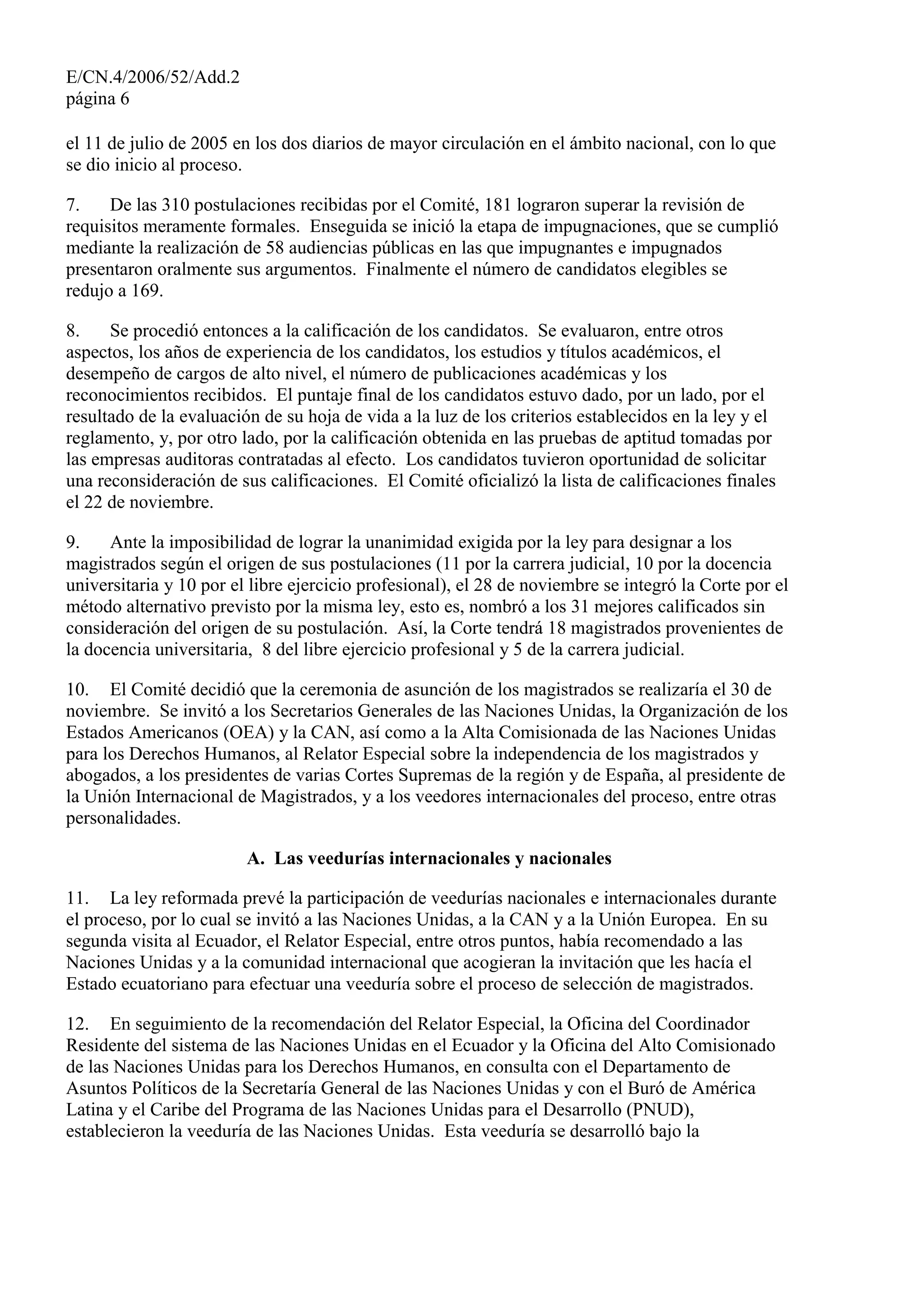 E/CN.4/2006/52/Add.2
página 6
el 11 de julio de 2005 en los dos diarios de mayor circulación en el ámbito nacional, con lo que
se dio inicio al proceso.
7. De las 310 postulaciones recibidas por el Comité, 181 lograron superar la revisión de
requisitos meramente formales. Enseguida se inició la etapa de impugnaciones, que se cumplió
mediante la realización de 58 audiencias públicas en las que impugnantes e impugnados
presentaron oralmente sus argumentos. Finalmente el número de candidatos elegibles se
redujo a 169.
8. Se procedió entonces a la calificación de los candidatos. Se evaluaron, entre otros
aspectos, los años de experiencia de los candidatos, los estudios y títulos académicos, el
desempeño de cargos de alto nivel, el número de publicaciones académicas y los
reconocimientos recibidos. El puntaje final de los candidatos estuvo dado, por un lado, por el
resultado de la evaluación de su hoja de vida a la luz de los criterios establecidos en la ley y el
reglamento, y, por otro lado, por la calificación obtenida en las pruebas de aptitud tomadas por
las empresas auditoras contratadas al efecto. Los candidatos tuvieron oportunidad de solicitar
una reconsideración de sus calificaciones. El Comité oficializó la lista de calificaciones finales
el 22 de noviembre.
9. Ante la imposibilidad de lograr la unanimidad exigida por la ley para designar a los
magistrados según el origen de sus postulaciones (11 por la carrera judicial, 10 por la docencia
universitaria y 10 por el libre ejercicio profesional), el 28 de noviembre se integró la Corte por el
método alternativo previsto por la misma ley, esto es, nombró a los 31 mejores calificados sin
consideración del origen de su postulación. Así, la Corte tendrá 18 magistrados provenientes de
la docencia universitaria, 8 del libre ejercicio profesional y 5 de la carrera judicial.
10. El Comité decidió que la ceremonia de asunción de los magistrados se realizaría el 30 de
noviembre. Se invitó a los Secretarios Generales de las Naciones Unidas, la Organización de los
Estados Americanos (OEA) y la CAN, así como a la Alta Comisionada de las Naciones Unidas
para los Derechos Humanos, al Relator Especial sobre la independencia de los magistrados y
abogados, a los presidentes de varias Cortes Supremas de la región y de España, al presidente de
la Unión Internacional de Magistrados, y a los veedores internacionales del proceso, entre otras
personalidades.
A. Las veedurías internacionales y nacionales
11. La ley reformada prevé la participación de veedurías nacionales e internacionales durante
el proceso, por lo cual se invitó a las Naciones Unidas, a la CAN y a la Unión Europea. En su
segunda visita al Ecuador, el Relator Especial, entre otros puntos, había recomendado a las
Naciones Unidas y a la comunidad internacional que acogieran la invitación que les hacía el
Estado ecuatoriano para efectuar una veeduría sobre el proceso de selección de magistrados.
12. En seguimiento de la recomendación del Relator Especial, la Oficina del Coordinador
Residente del sistema de las Naciones Unidas en el Ecuador y la Oficina del Alto Comisionado
de las Naciones Unidas para los Derechos Humanos, en consulta con el Departamento de
Asuntos Políticos de la Secretaría General de las Naciones Unidas y con el Buró de América
Latina y el Caribe del Programa de las Naciones Unidas para el Desarrollo (PNUD),
establecieron la veeduría de las Naciones Unidas. Esta veeduría se desarrolló bajo la
 