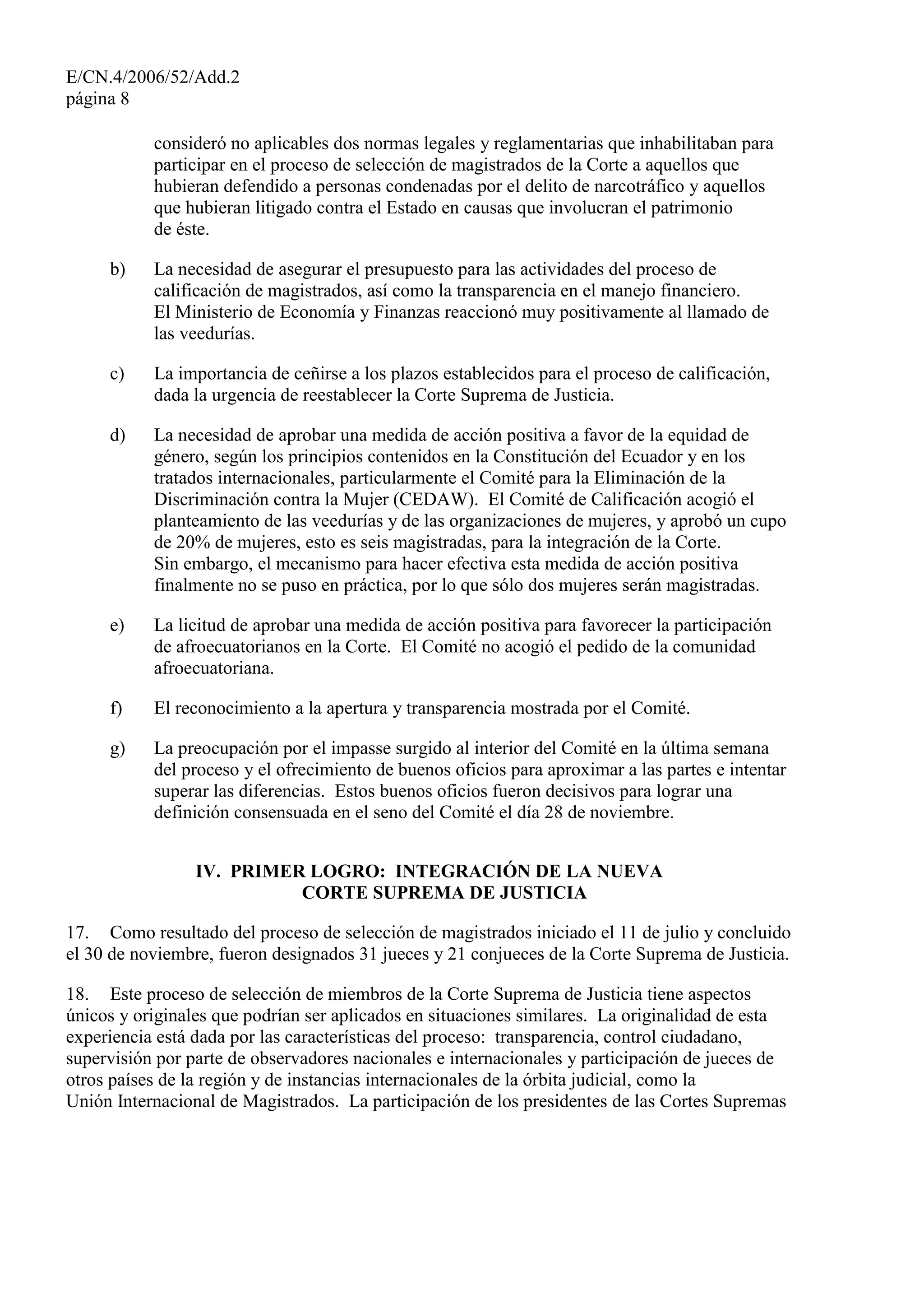 E/CN.4/2006/52/Add.2
página 8
consideró no aplicables dos normas legales y reglamentarias que inhabilitaban para
participar en el proceso de selección de magistrados de la Corte a aquellos que
hubieran defendido a personas condenadas por el delito de narcotráfico y aquellos
que hubieran litigado contra el Estado en causas que involucran el patrimonio
de éste.
b) La necesidad de asegurar el presupuesto para las actividades del proceso de
calificación de magistrados, así como la transparencia en el manejo financiero.
El Ministerio de Economía y Finanzas reaccionó muy positivamente al llamado de
las veedurías.
c) La importancia de ceñirse a los plazos establecidos para el proceso de calificación,
dada la urgencia de reestablecer la Corte Suprema de Justicia.
d) La necesidad de aprobar una medida de acción positiva a favor de la equidad de
género, según los principios contenidos en la Constitución del Ecuador y en los
tratados internacionales, particularmente el Comité para la Eliminación de la
Discriminación contra la Mujer (CEDAW). El Comité de Calificación acogió el
planteamiento de las veedurías y de las organizaciones de mujeres, y aprobó un cupo
de 20% de mujeres, esto es seis magistradas, para la integración de la Corte.
Sin embargo, el mecanismo para hacer efectiva esta medida de acción positiva
finalmente no se puso en práctica, por lo que sólo dos mujeres serán magistradas.
e) La licitud de aprobar una medida de acción positiva para favorecer la participación
de afroecuatorianos en la Corte. El Comité no acogió el pedido de la comunidad
afroecuatoriana.
f) El reconocimiento a la apertura y transparencia mostrada por el Comité.
g) La preocupación por el impasse surgido al interior del Comité en la última semana
del proceso y el ofrecimiento de buenos oficios para aproximar a las partes e intentar
superar las diferencias. Estos buenos oficios fueron decisivos para lograr una
definición consensuada en el seno del Comité el día 28 de noviembre.
IV. PRIMER LOGRO: INTEGRACIÓN DE LA NUEVA
CORTE SUPREMA DE JUSTICIA
17. Como resultado del proceso de selección de magistrados iniciado el 11 de julio y concluido
el 30 de noviembre, fueron designados 31 jueces y 21 conjueces de la Corte Suprema de Justicia.
18. Este proceso de selección de miembros de la Corte Suprema de Justicia tiene aspectos
únicos y originales que podrían ser aplicados en situaciones similares. La originalidad de esta
experiencia está dada por las características del proceso: transparencia, control ciudadano,
supervisión por parte de observadores nacionales e internacionales y participación de jueces de
otros países de la región y de instancias internacionales de la órbita judicial, como la
Unión Internacional de Magistrados. La participación de los presidentes de las Cortes Supremas
 