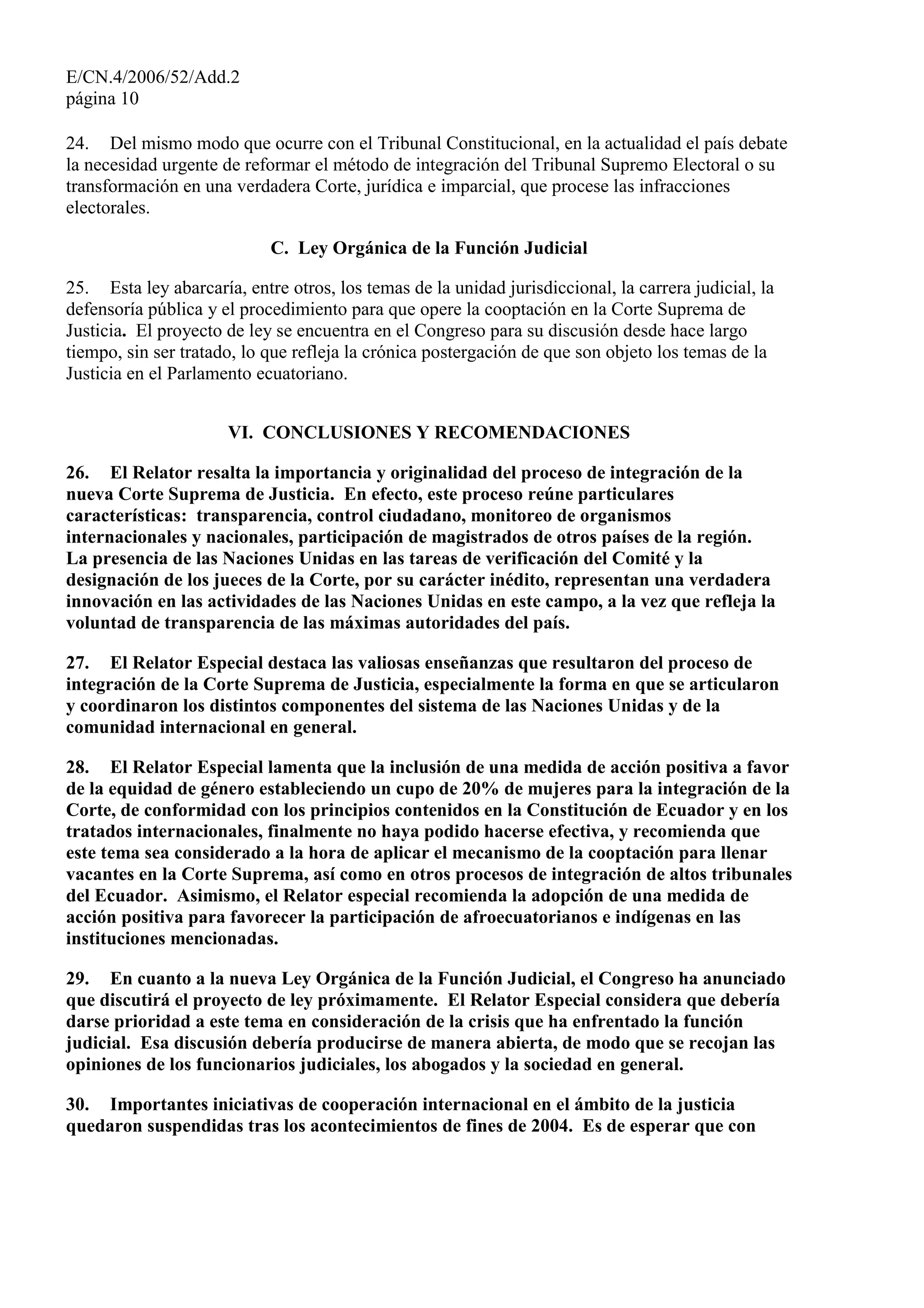 E/CN.4/2006/52/Add.2
página 10
24. Del mismo modo que ocurre con el Tribunal Constitucional, en la actualidad el país debate
la necesidad urgente de reformar el método de integración del Tribunal Supremo Electoral o su
transformación en una verdadera Corte, jurídica e imparcial, que procese las infracciones
electorales.
C. Ley Orgánica de la Función Judicial
25. Esta ley abarcaría, entre otros, los temas de la unidad jurisdiccional, la carrera judicial, la
defensoría pública y el procedimiento para que opere la cooptación en la Corte Suprema de
Justicia. El proyecto de ley se encuentra en el Congreso para su discusión desde hace largo
tiempo, sin ser tratado, lo que refleja la crónica postergación de que son objeto los temas de la
Justicia en el Parlamento ecuatoriano.
VI. CONCLUSIONES Y RECOMENDACIONES
26. El Relator resalta la importancia y originalidad del proceso de integración de la
nueva Corte Suprema de Justicia. En efecto, este proceso reúne particulares
características: transparencia, control ciudadano, monitoreo de organismos
internacionales y nacionales, participación de magistrados de otros países de la región.
La presencia de las Naciones Unidas en las tareas de verificación del Comité y la
designación de los jueces de la Corte, por su carácter inédito, representan una verdadera
innovación en las actividades de las Naciones Unidas en este campo, a la vez que refleja la
voluntad de transparencia de las máximas autoridades del país.
27. El Relator Especial destaca las valiosas enseñanzas que resultaron del proceso de
integración de la Corte Suprema de Justicia, especialmente la forma en que se articularon
y coordinaron los distintos componentes del sistema de las Naciones Unidas y de la
comunidad internacional en general.
28. El Relator Especial lamenta que la inclusión de una medida de acción positiva a favor
de la equidad de género estableciendo un cupo de 20% de mujeres para la integración de la
Corte, de conformidad con los principios contenidos en la Constitución de Ecuador y en los
tratados internacionales, finalmente no haya podido hacerse efectiva, y recomienda que
este tema sea considerado a la hora de aplicar el mecanismo de la cooptación para llenar
vacantes en la Corte Suprema, así como en otros procesos de integración de altos tribunales
del Ecuador. Asimismo, el Relator especial recomienda la adopción de una medida de
acción positiva para favorecer la participación de afroecuatorianos e indígenas en las
instituciones mencionadas.
29. En cuanto a la nueva Ley Orgánica de la Función Judicial, el Congreso ha anunciado
que discutirá el proyecto de ley próximamente. El Relator Especial considera que debería
darse prioridad a este tema en consideración de la crisis que ha enfrentado la función
judicial. Esa discusión debería producirse de manera abierta, de modo que se recojan las
opiniones de los funcionarios judiciales, los abogados y la sociedad en general.
30. Importantes iniciativas de cooperación internacional en el ámbito de la justicia
quedaron suspendidas tras los acontecimientos de fines de 2004. Es de esperar que con
 